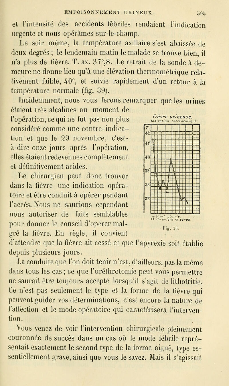 et l'intensité des accidents fébriles lendaient l'indication urgente et nous opérâmes sur-le-champ. Le soir même, la température axillaire s'est abaissée de deux degrés ; le lendemain matin le malade se trouve bien, il n'a plus de fièvre. T. ax. 37°,8. Le retrait de la sonde à de- meure ne donne lieu qu'à une élévation thermométrique rela- tivement faible, 40°, et suivie rapidement d'un retour à la température normale (fig. 39). Incidemment, nous vous ferons remarquer que les urines étaient très alcalines au moment de l'opération, ce qui ne fut pas non plus considéré comme une contre-indica- tion et que le 29 novembre, c'est- à-dire onze jours après l'opération, elles étaient redevenues complètement et définitivement acides. Le chirurgien peut donc trouver dans la fièvre une indication opéra- toire et être conduit à opérer pendant l'accès. Nous ne saurions cependant nous autoriser de faits semblables pour donner le conseil d'opérer mal- Fièvre Indication jrineuse. thérîpeutiq ue m' 39° ,1 1 1 < 1 « 4 1 5^ *, 1- \ tt V \ —1- r j- —1 . _ _ 38: ■02° ~t~ H t- V ~ — - If î* \ J_ R~ ■9 ^ , _ _ „ _ _^ Fiir. 30, gré la fièvre. En règle, il convient d'attendre que la fièvre ait cessé et que l'apyrexie soit établie depuis plusieurs jours. La conduite que l'on doit tenir n'est, d'ailleurs, pas la même dans tous les cas ; ce que l'uréthrotomie peut vous permettre ne saurait être toujours accepté lorsqu'il s'agit de lithotritie. Ce n'est pas seulement le type et la forme de la fièvre qui peuvent guider vos déterminations, c'est encore la nature de l'affection et le mode opératoire qui caractérisera l'interven- tion. Vous venez de voir l'intervention chirurgicale pleinement couronnée de succès dans un cas ot. le mode fébrile repré- sentait exaclement le second type de la forme aiguë, type es- sentiellement grave, ainsi que vous le savez. Mais il s'agissait