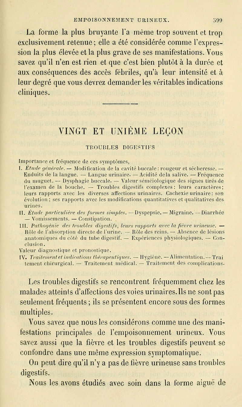 La forme la plus bruyante l'a même trop souvent et trop exclusivement retenue ; elle a été considérée comme l'expres- sion la plus élevée et la plus grave de ses manifestations. Vous savez qu'il n'en est rien et que c'est bien plutôt à la durée et aux conséquences des accès fébriles, qu'à leur intensité et à leur degré que vous devrez demander les véritables indications cliniques. VINGT ET UNIÈME LEÇON TROUBLES DIGESTIFS Importance et fréquence de ces symptômes, I. Étude générale. — Modification de la cavité buccale : rougeur et sécheresse. — Enduits de la langue. — Langue urinaire. — Acidité delà salive. — Fréquence du muguet. — Dysphagie buccale. —■ Valeur séméiologique des signes tirés de l'exarnen de la bouche. — Troubles digestifs complexes: leurs caractères; leurs rapports avec les diverses affections urinaires. Cachexie urinaire: son évolution ; ses rapports avec les modifications quantitatives et qualitatives des urines. IL Étude particulière des formes simples. —Dyspepsie. — Migraine.—Diarrhée — Vomissements. — Constipation. m. Pathogénie des troubles digestifs, leurs rapports avec la fièvre urineuse. — Rôle de l'cibsorption directe de l'urine. — Rôle des reins. — Absence de lésions anatomiques du côté du tube digestif. — Expériences physiologiques. — Con- clusion. Valeur diagnostique et pronostique. IV. Traitement et indications tliérapeuticiues. — Hygiène. — Alimentation.— Trai tement chirurgical. — Traitement médical. — Traitement des complications. Les troubles digestifs se rencontrent fréquemment chez les malades atteints d'affections des voies urinaires. Ils ne sont pas seulement fréquents ; ils se présentent encore sous des formes multiples. A^ous savez que nous les considérons comme une des mani- festations principales de l'empoisonnement urineux. Vous savez aussi que la fièvre et les troubles digestifs peuvent se confondre dans une même expression symptomatique. On peut dire qu'il n'y a pas de fièvre urineuse sans troubles digestifs. Nous les avons étudiés avec soin dans la forme aiguë de