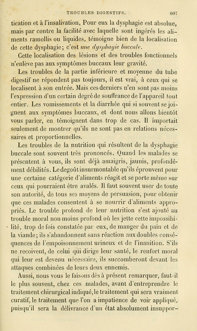 tication et à l'insalivation, Pour eux la dysphagie est absolue, mais par contre la facilité avec laquelle sont ingérés les ali-. ments ramollis ou liquides, témoigne bien de la localisation de cette dysphagie; c'est une dysphagie buccale. Cette localisation des lésions et des troubles fonctionnels n'enlève pas aux symptômes buccaux leur gravité. Les troubles de la partie inférieure et moyenne du tube digestif ne répondent pas toujours, il est vrai, à ceux qui se localisent à son entrée. Mais ces derniers n'en sont pas moins l'expression d'un certain degré de souffrance de l'appareil tout entier. Les vomissements et la diarrhée qui si souvent se joi- gnent aux symptômes iDuccaux, et dont nous allons bientôt vous parler, en témoignent dans trop de cas. Il importait seulement de montrer qu'ils ne sont pas en relations néces- saires et proportionnelles. Les troubles de la nutrition qui résultent de la dysphagie buccale sont souvent très prononcés. Quand les malades se présentent à vous, ils sont déjà amaigris, jaunis, profondé- ment débilités. Le dégoût insurmontable qu'ils éprouvent pour une certaine catégorie d'aliments réagit et se porte même sur ceux qui pourraient être avalés. 11 faut souvent user de toute son autorité, de tous ses moyens de persuasion, pour obtenir que ces malades consentent à se nourrir d'aliments appro- priés. Le trouble profond de leur nutrition s'est ajouté au trouble moral non moins profond où les jette cette impossibi- lité, trop de fois constatée par eux, de manger du pain et de la viande; ils s'abandonnent sans réaction aux doubles consé- quences de rempoisonneinenl urineux et de l'inanition. S'ils ne reçoivent, de celui qui dirige leur santé, le renfort moral qui leur est devenu nécessaire, ils succomberont devant les attaques combinées de leurs deux ennemis. Aussi, nous vous le faisons dès à présent remarquer, faut-il le plus souvent, chez ces malades, avant d'entreprendre le traitement chirurgical indiqué, le traitement qui sera vraiment curatif, le traitement que l'on a impatience de voir appliqué, puisqu'il sera la délivrance d'un état absolument insuppor-