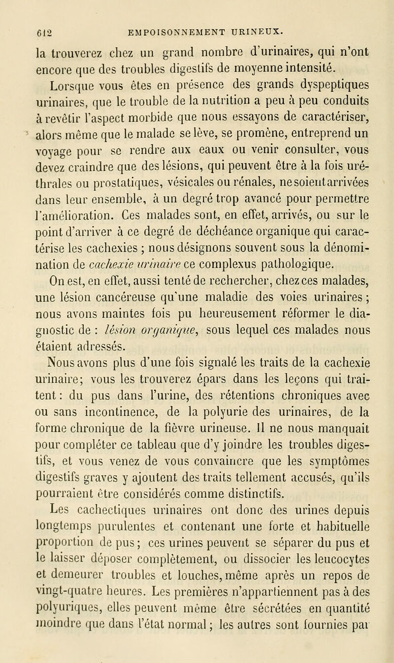 la trouverez chez un grand nombre d'urinaires, qui n'ont encore que des troubles digestifs de moyenne intensité. Lorsque vous êtes en présence des grands dyspeptiques urinaires, que le trouble de la nutrition a peu à peu conduits à revêtir l'aspect morbide que nous essayons de caractériser, alors même que le malade se lève, se promène, entreprend un voyage pour se rendre aux eaux ou venir consulter, vous devez craindre que des lésions, qui peuvent être à la fois uré- thrales ou prostatiques, vésicales ou rénales, ne soient arrivées dans leur ensemble, à un degré trop avancé pour permettre l'amélioration. Ces malades sont, en effet, arrivés, ou sur le point d'arriver à ce degré de déchéance organique qui carac- térise les cachexies ; nous désignons souvent sous la dénomi- nation de cachexie urinaire ce complexus pathologique. On est, en efTet, aussi tenté de rechercher, chez ces malades, une lésion cancéreuse qu'une maladie des voies urinaires ; nous avons maintes fois pu heureusement réformer le dia- gnostic de : lésion organique^ sous lequel ces malades nous étaient adressés. Nous avons plus d'une fois signalé les traits de la cachexie urinaire; vous les trouverez épars dans les leçons qui trai- tent : du pus dans l'urine, des rétentions chroniques avec ou sans incontinence, de la polyurie des urinaires, de la forme chronique de la fièvre urineuse. 11 ne nous manquait pour compléter ce tableau que d'y joindre les troubles diges- tifs, et vous venez de vous convaincre que les symptômes digestifs graves y ajoutent des traits tellement accusés, qu'ils pourraient être considérés comme distinctifs. Les cachectiques urinaires ont donc des urines depuis longtemps purulentes et contenant une forte et habituelle proportion de pus ; ces urines peuvent se séparer du pus et le laisser déposer complètement, ou dissocier les leucocytes et demeurer troubles et louches, même après un repos de vingt-quatre heures. Les premières n'appartiennent pas à des polyuriques, elles peuvent même être sécrétées en quantité moindre que dans l'état normal ; les autres sont fournies par