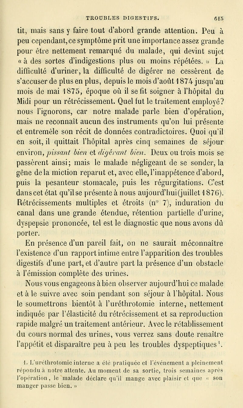 tit, mais sans y faire tout d'abord grande attention. Peu à peu cependant, ce symptôme prit une importance assez grande pour être nettement remarqué du malade, qui devint sujet « à des sortes d'indigestions plus ou moins répétées. » La difficulté d'uriner, la difficulté de digérer ne cessèrent de s'accuser de plus en plus, depuis le mois d'août 1874 jusqu'au mois de mai 1875, époque où il se fit soigner à l'hôpital du Midi pour un rétrécissement. Quel fut le traitement employé? nous l'ignorons, car notre malade parle bien d'opération, mais ne reconnaît aucun des instruments qu'on lui présente et entremêle son récit de données contradictoires. Quoi qu'il en soit, il quittait l'hôpital après cinq semâmes de séjour environ, pissant bien et digérant bien. Deux ou trois mois se passèrent ainsi; mais le malade négligeant de se sonder, la gêne delà miction reparut et, avec elle,l'inappétence d'abord, puis la pesanteur stomacale, puis les régurgitations. C'est dans cet état qu'il se présente à nous aujourd'hui (juillet \ 876). Rétrécissements multiples et étroits (n° 7), induration du canal dans une grande étendue, rétention partielle d'urine, dyspepsie prononcée, tel est le diagnostic que nous avons dû porter. En présence d'un pareil fait, on ne saurait méconnaître l'existence d'un rapport intime entre l'apparition des troubles digestifs d'une part, et d'autre part la présence d'un obstacle à l'émission complète des urines. Nous vous engageons à bien observer aujourd'hui ce malade et à le suivre avec soin pendant son séjour à l'hôpital. Nous le soumettrons bientôt à l'uréthrotomie interne, nettement indiquée par l'élasticité du rétrécissement et sa reproduction rapide malgré un traitement antérieur. Avec le rétablissement du cours normal des urines, vous verrez sans doute renaître l'appétit et disparaître peu à peu les troubles dyspeptiques \ 1, L'urclhrotomie interne a été pratiquée et l'événement a pleinement répondu à notre attente. Au moment de sa sortie, trois semaines après l'opération, le malade déclare qu'il mange avec plaisir et que « son manger passe bien. »