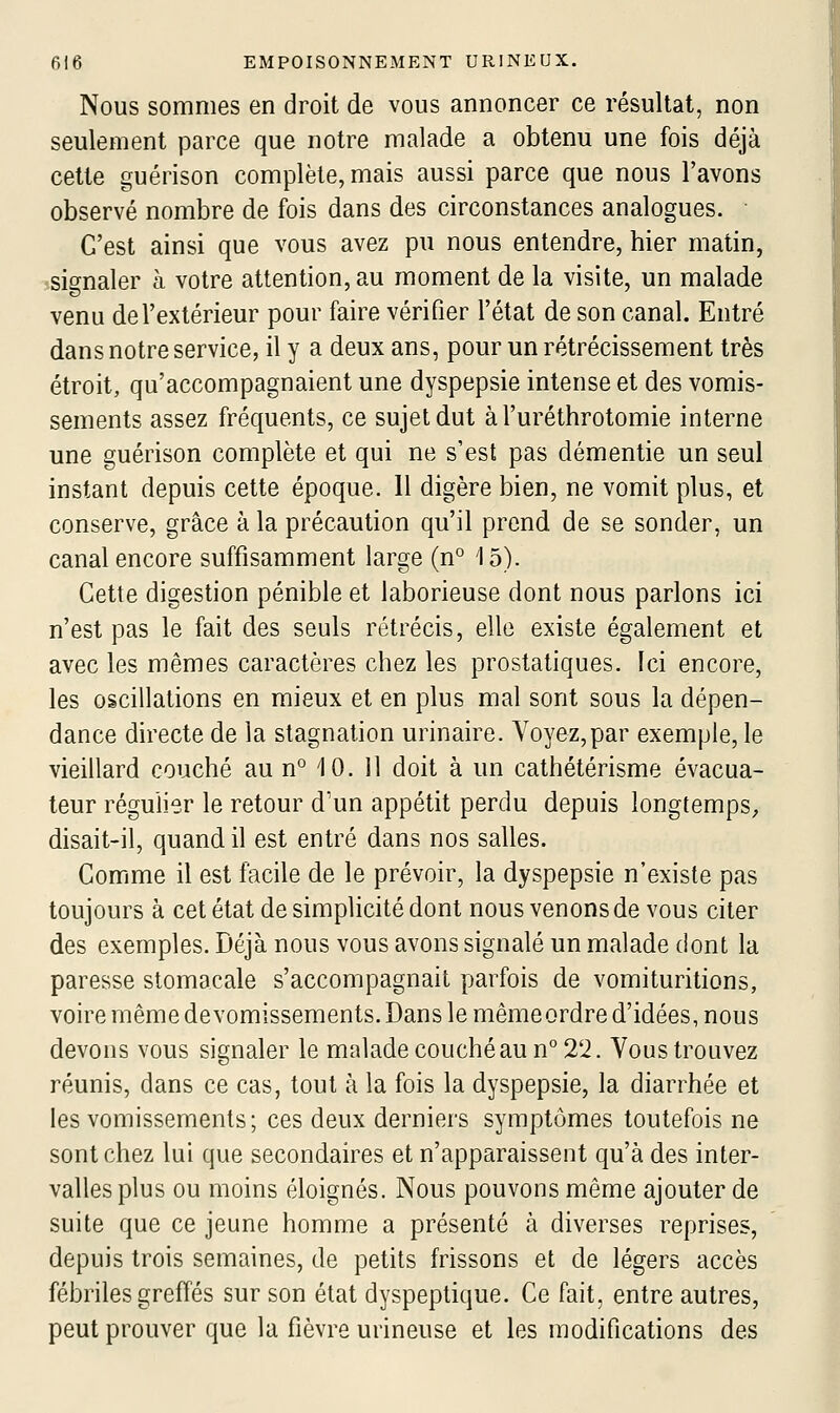 Nous sommes en droit de vous annoncer ce résultat, non seulement parce que notre malade a obtenu une fois déjà cette guérison complète, mais aussi parce que nous l'avons observé nombre de fois dans des circonstances analogues. • C'est ainsi que vous avez pu nous entendre, hier matin, -signaler à votre attention, au moment de la visite, un malade venu de l'extérieur pour faire vérifier l'état de son canal. Entré dans notre service, il y a deux ans, pour un rétrécissement très étroit, qu'accompagnaient une dyspepsie intense et des vomis- sements assez fréquents, ce sujet dut àl'uréthrotomie interne une guérison complète et qui ne s'est pas démentie un seul instant depuis cette époque. Il digère bien, ne vomit plus, et conserve, grâce à la précaution qu'il prend de se sonder, un canal encore suffisamment large (n° 15). Cette digestion pénible et laborieuse dont nous parlons ici n'est pas le fait des seuls rétrécis, elle existe également et avec les mêmes caractères chez les prostatiques. Ici encore, les oscillations en mieux et en plus mal sont sous la dépen- dance directe de la stagnation urinaire. Voyez,par exemple, le vieillard couché au n° 10. 11 doit à un cathétérisme évacua- teur régulier le retour d'un appétit perdu depuis longtemps;, disait-il, quand il est entré dans nos salles. Comme il est facile de le prévoir, la dyspepsie n'existe pas toujours à cet état de simplicité dont nous venons de vous citer des exemples. Déjà nous vous avons signalé un malade dont la paresse stomacale s'accompagnait parfois de vomituritions, voire même devomissements. Dans le mêmeordre d'idées, nous devons vous signaler le malade couché au n° 22. Vous trouvez réunis, dans ce cas, tout à la fois la dyspepsie, la diarrhée et les vomissements ; ces deux derniers symptômes toutefois ne sont chez lui que secondaires et n'apparaissent qu'à des inter- valles plus ou moins éloignés. Nous pouvons même ajouter de suite que ce jeune homme a présenté à diverses reprises, depuis trois semaines, de petits frissons et de légers accès fébriles greffés sur son état dyspeptique. Ce fait, entre autres, peut prouver que la fièvre uiineuse et les modifications des