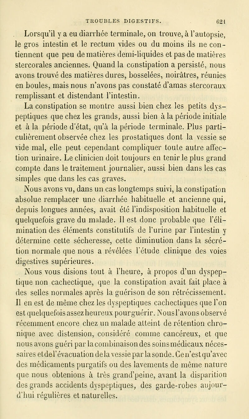 Lorsqu'il y a eu diarrhée terminale, on trouve, à l'autopsie, le gros intestin et le rectum vides ou du moins ils ne con- tiennent que peu de matières demi-liquides et pas de matières stercorales anciennes. Quand la constipation a persisté, nous avons trouvé des matières dures, bosselées, noirâtres, réunies en boules, mais nous n'avons pas constaté d'amas stercoraux remplissant et distendant l'intestin. La constipation se montre aussi bien chez les petits dys- peptiques que chez les grands, aussi bien à la période initiale et à la période d'état, qu'à la période terminale. Plus parti- culièrement observée chez les prostatiques dont la vessie se vide mal, elle peut cependant comphquer toute autre affec- tion urinaire. Le clinicien doit toujours en tenir le plus grand compte dans le traitement journaher, aussi bien dans les cas simples que dans les cas graves. Nous avons vu, dans un cas longtemps suivi, la constipation absolue remplacer une diarrhée habituelle et ancienne qui, depuis longues années, avait été l'indisposition habituelle et quelquefois grave du malade. Il est donc probable que l'éli- mination des éléments constitutifs de l'urine par l'intestin y détermine cette sécheresse, cette diminution dans la sécré- tion normale que nous a révélées l'étude chnique des voies digestives supérieures. Nous vous disions tout à l'heure, à propos d'un dyspep- tique non cachectique, que la constipation avait fait place à des selles normales après la gaérison de son rétrécissement. Il en est de même chez les dyspeptiques cachectiques que l'on est quelquefoisassezheureuxpourguérir. Nous l'avons observé récemment encore chez un malade atteint de rétention chro- nique avec distension, considéré comme cancéreux, et que nous avons guéri par la combinaison des soins médicaux néces- saires etde l'évacuation delà vessie par la sonde. Ce n'est qu'avec des médicaments purgatifs ou des lavements de même nature que nous obtenions à très grand'peine, avant la disparition des grands accidents dyspeptiques, des garde-robes aujour- d'hui régulières et naturelles.