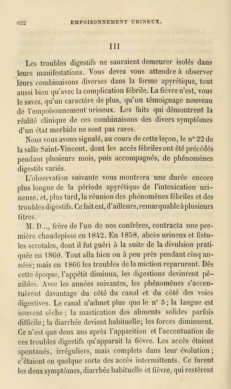 III Les troubles digestifs ne sauraient demeurer isolés dans leurs manifestations. Vous devez vous attendre à observer leurs combinaisons diverses dans la forme apyrétique, tout aussi bien qu'avec la complication fébrile. La fièvre n'est, vous le savez, qu'un caractère déplus, qu'un témoignage nouveau de l'empoisonnement urineux. Les faits qui démontrent la réalité clinique de ces combinaisons des divers symptômes d'un état morbide ne sont pas rares. Nous vous avons signalé, au cours de cette leçon, le n° 22 de la salle Saint-Vincent, dont les accès fébriles ont été précédés pendant plusieurs mois, puis accompagnés, de phénomènes digestifs variés. L'observation suivante vous montrera une durée encore plus longue de la période apyrétique de l'intoxication uri- neuse, et, plus tard, la réunion des phénomènes fébriles et des troubles digestifs. Ce fait est, d'ailleurs, remarquable àplusieurs titres. M. D..., frère de l'un de nos confrères, contracta une pre- mière chaudepisse en 1842. En 1858, abcès urineux et fistu- les scrotales, dont il fut guéri à la suite de la divulsion prati- quée en 1860. Tout alla bien ou à peu près pendant cinq an- nées; mais en 1866 les troubles de la miction reparurent. Dès cette époque, l'appétit diminua, les digestions devinrent pé- nibles. Avec les années suivantes, les phénomènes s'accen- tuèrent davantage du côté du canal et du côté des voies digestives. Le canal n'admet plus que le n 5; la langue est souvent sèche ; la mastication des aliments solides parfois difficile; la diarrhée devient habituelle; les forces diminuent. Ce n'est que deux ans après l'apparition et l'accentuation de ces troubles digestifs qu'apparaît la fièvre. Les accès étaient spontanés, irréguliers, mais complets dans leur évolution; c'étaient en quelque sorte des accès intermittents. Ce furent les deux symptômes, diarrhée habituelle et fièvre, qui restèrent