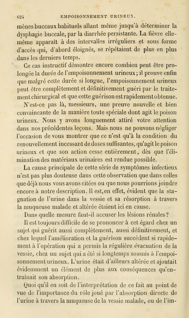 mènes buccaux habituels allant même jusqu'à déterminer la dysphagie buccale, par la diarrhée persistante. La fièvre elle- même apparaît à des intervalles irréguliers et sous forme d'accès qui, d'abord éloignés, se répétaient de plus en plus dans les derniers temps. Ce cas instructif démontre encore combien peut être pro- longée la durée de l'empoisonnement urineux; il prouve enfin que malgré celte durée si longue, l'empoisonnement urineux peut être complètement et définitivement guéri par le traite- ment chirurgical et que cette guérison est rapidement obtenue. N'est-ce pas là, messieurs, une preuve nouvelle et bien convaincante de la manière toute spéciale dont agit le poison urineux. Nous y avons longuement attiré votre attention dans nos précédentes leçons. Mais nous ne pouvons négliger l'occasion de vous montrer que ce n'est qu'à la condition du renouvellement incessant de doses suffisantes, qu'agit le poison urineux et que son action cesse entièrement, dès que l'éli- mination des matériaux urinaires est rendue possible. La cause principale de cette série de symptômes infectieux n'est pas plus douteuse dans cette observation que dans celles que déjà nous vous avons citées ou que nous pourrions joindre encore à notre description. Il est,en effet, évident que la sta- gnation de l'urine dans la vessie et sa résorption à travers la muqueuse malade et altérée étaient ici en cause. Dans quelle mesure faut-il accuser les lésions rénales? Il est toujours difficile de se prononcer à cet égard chez un sujet qui guérit aussi complètement, aussi définitivement, et chez lequel l'amélioration et la guérison succèdent si rapide- ment à l'opération qui a permis la réguHère e'vacuation de la vessie, chez un sujet qui a été si longtemps soumis à l'empoi- sonnement urineux. L'urine était d'ailleurs altérée et ajoutait évidemment un élément de plus aux conséquences qu'en- traînait son absorption. Quoi qu'il en soit de l'interprétation de ce fait au point de vue do l'importance du rôle joué par l'absorption directe de l'urine à travers la muqueuse de la vessie malade, ou de l'im-