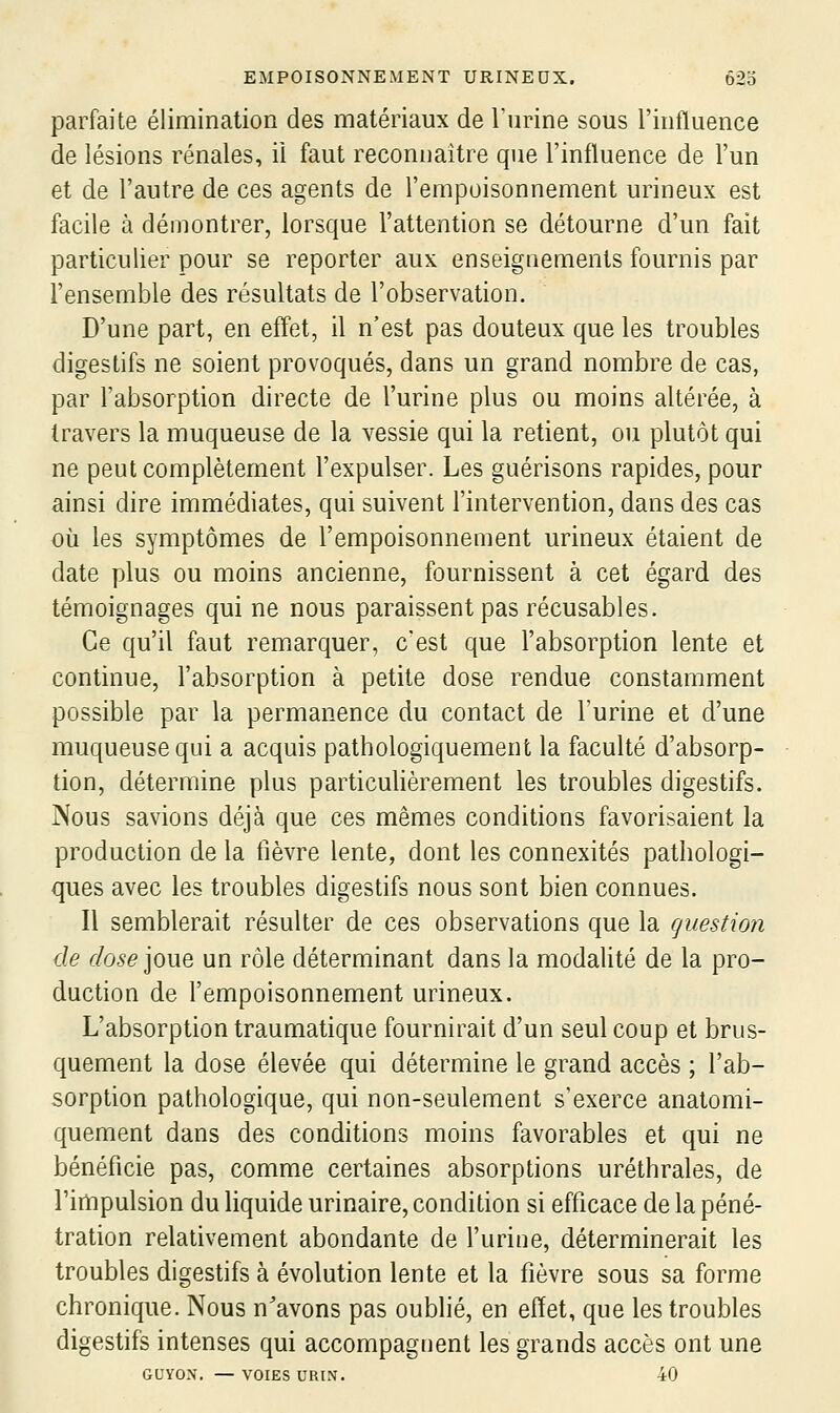 parfaite élimination des matériaux de l'urine sous l'influence de lésions rénales, il faut reconnaître que l'influence de l'un et de l'autre de ces agents de l'empoisonnement urineux est facile à démontrer, lorsque l'attention se détourne d'un fait particulier pour se reporter aux enseignements fournis par l'ensemble des résultats de l'observation. D'une part, en effet, il n'est pas douteux que les troubles digestifs ne soient provoqués, dans un grand nombre de cas, par l'absorption directe de l'urine plus ou moins altérée, à travers la muqueuse de la vessie qui la retient, ou plutôt qui ne peut complètement l'expulser. Les guérisons rapides, pour ainsi dire immédiates, qui suivent l'intervention, dans des cas où les symptômes de l'empoisonnement urineux étaient de date plus ou moins ancienne, fournissent à cet égard des témoignages qui ne nous paraissent pas récusables. Ce qu'il faut remarquer, c'est que l'absorption lente et continue, l'absorption à petite dose rendue constamment possible par la permanence du contact de l'urine et d'une muqueuse qui a acquis pathologiquement la faculté d'absorp- tion, détermine plus particulièrement les troubles digestifs. Nous savions déjà que ces mêmes conditions favorisaient la production de la fièvre lente, dont les connexités pathologi- ques avec les troubles digestifs nous sont bien connues. Il semblerait résulter de ces observations que la question de (f/o.^e joue un rôle déterminant dans la modalité de la pro- duction de l'empoisonnement urineux. L'absorption traumatique fournirait d'un seul coup et brus- quement la dose élevée qui détermine le grand accès ; l'ab- sorption pathologique, qui non-seulement s'exerce anatomi- quement dans des conditions moins favorables et qui ne bénéficie pas, comme certaines absorptions uréthrales, de l'impulsion du liquide urinaire, condition si efficace de la péné- tration relativement abondante de l'urine, déterminerait les troubles digestifs à évolution lente et la fièvre sous sa forme chronique. Nous n'avons pas oublié, en effet, que les troubles digestifs intenses qui accompagnent les grands accès ont une GUYON. — VOIES URIN. 40