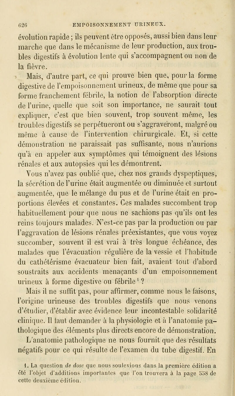 évolution rapide ; ils peuvent être opposés, aussi bien dans leur marche que dans le mécanisme de leur production, aux trou- bles digestifs à évolution lente qui s'accompagnent ou non de la fièvre. Mais, d'autre part, ce qui prouve bien que, pour la forme digestive de l'empoisonnement urineux, de même que pour sa forme franchement fébrile, la notion de l'absorption directe de l'urine, quelle que soit son importance, ne saurait tout exphquer, c'est que bien souvent, trop souvent même, les troubles digestifs se perpétueront ou s'aggraveront, malgré ou même à cause de l'intervention chirurgicale. Et, si cette démonstration ne paraissait pas suffisante, nous n'aurions qu'à en appeler aux symptômes qui témoignent des lésions rénales et aux autopsies qui les démontrent. Vous n'avez pas oublié que, chez nos grands dyspeptiques, la sécrétion de l'urine était augmentée ou diminuée et surtout augmentée, que le mélange du pus et de l'urine était en pro- portions élevées et constantes. Ces malades succombent trop habituellement pour que nous ne sachions pas qu'ils ont les reins toujours malades. N'est-ce pas par la production ou par l'aggravation de lésions rénales préexistantes, que vous voyez succomber, souvent il est vrai à très longue échéance, des malades que l'évacuation réguhère de la vessie et l'habitude du cathétérisme évacuateur bien fait, avaient tout d'abord soustraits aux accidents menaçants d'un empoisonnement urineux à forme digestive ou fébrile ^ ? Mais il ne suffit pas, pour affirmer, comme nous le faisons, l'origine urineuse des troubles digestifs que nous venons d'étudier, d'étabhr avec évidence leur incontestable solidarité clinique. Il taut demander à la physiologie et à l'anatomie pa- thologique des éléments plus directs encore de démonstration. Lanatomie pathologique ne nous fournit que des résultats négatifs pour ce qui résulte de l'examen du tube digestif. En 1. La question de dose que nous soulevions dans la première édition a été l'objet d'additions importantes que l'on trouvera à la page 558 de cette deuxième édition.