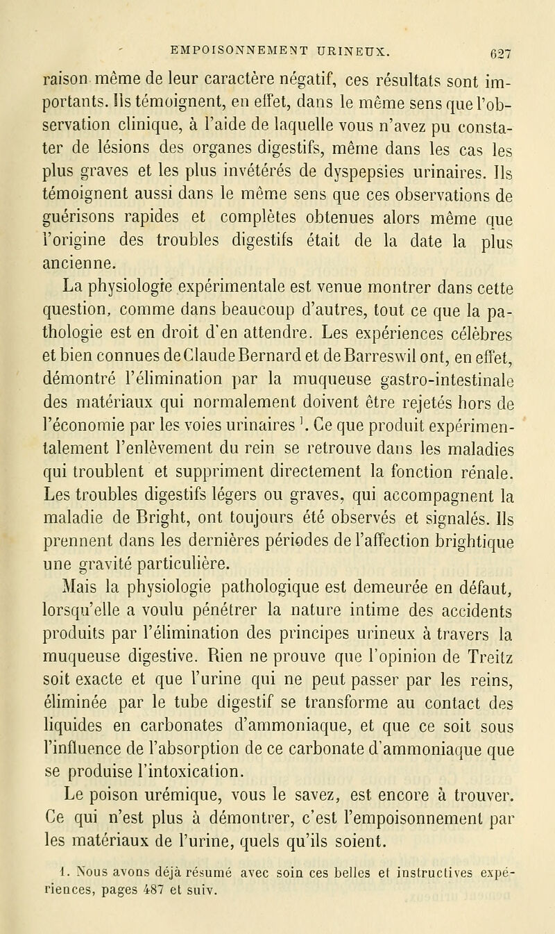 raison même de leur caractère négatif, ces résultats sont im- portants. Ils témoignent, en effet, dans le même sens que l'ob- servation clinique, à l'aide de laquelle vous n'avez pu consta- ter de lésions des organes digestifs, même dans les cas les plus graves et les plus invétérés de dyspepsies urinaires. Ils témoignent aussi dans le même sens que ces observations de guérisons rapides et complètes obtenues alors même que l'origine des troubles digestifs était de la date la plus ancienne. La physiologie expérimentale est venue montrer dans cette question, comme dans beaucoup d'autres, tout ce que la pa- thologie est en droit d'en attendre. Les expériences célèbres et bien connues de Claude Bernard et deBarreswil ont, en effet, démontré l'éhmination par la muqueuse gastro-intestinale des matériaux qui normalement doivent être rejetés hors de l'économie par les voies urinaires \ Ce que produit expérimen- talement l'enlèvement du rein se retrouve dans les maladies qui troublent et suppriment directement la fonction rénale. Les troubles digestifs légers ou graves, qui accompagnent la maladie de Bright, ont toujours été observés et signalés. Ils prennent dans les dernières périodes de l'affection brightique une gravité particulière. Mais la physiologie pathologique est demeurée en défaut, lorsqu'elle a voulu pénétrer la nature intime des accidents produits par l'élimination des principes urineux à travers la muqueuse digestive. Rien ne prouve que l'opinion de Treitz soit exacte et que l'urine qui ne peut passer par les reins, éliminée par le tube digestif se transforme au contact des liquides en carbonates d'ammoniaque, et que ce soit sous l'influence de l'absorption de ce carbonate d'ammoniaque que se produise l'intoxication. Le poison urémique, vous le savez, est encore à trouver. Ce qui n'est plus à démontrer, c'est l'empoisonnement par les matériaux de l'urine, quels qu'ils soient. 1. Nous avoas déjà résumé avec soin ces belles et instructives expé- riences, pages 487 et suiv.