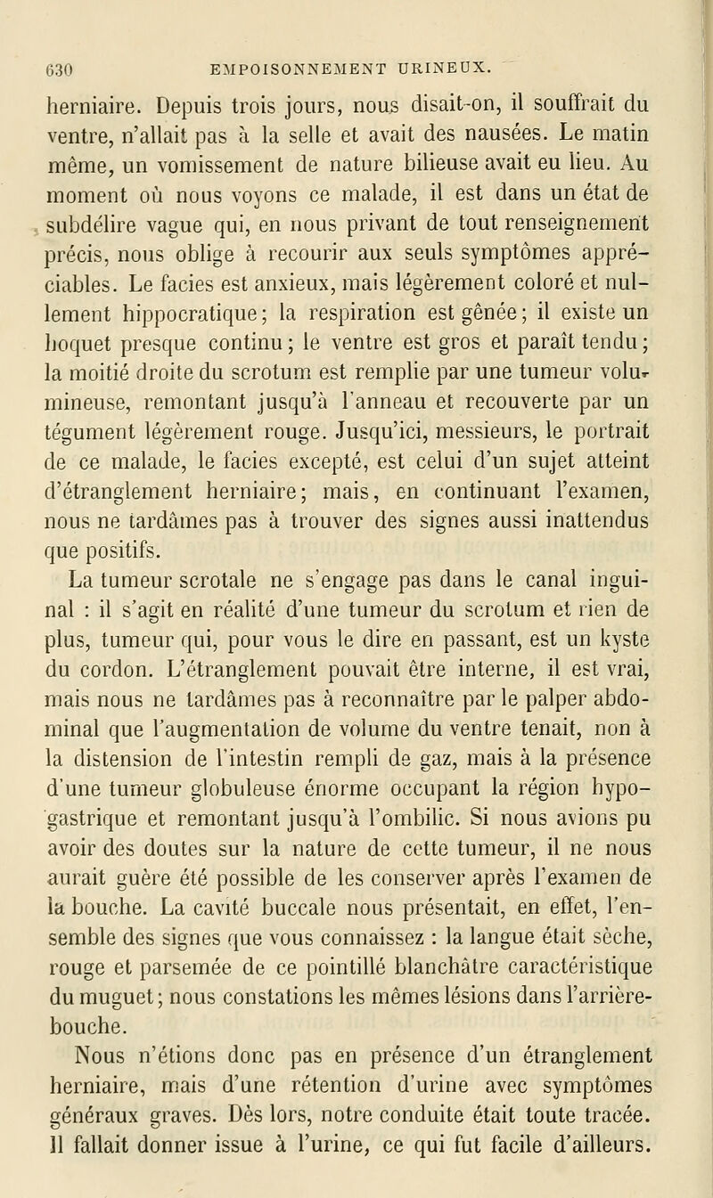 herniaire. Depuis trois jours, nous disait-on, il souffrait du ventre, n'allait pas à la selle et avait des nausées. Le matin même, un vomissement de nature bilieuse avait eu lieu. Au moment où nous voyons ce malade, il est dans un état de j subdélire vague qui, en nous privant de tout renseignement précis, nous oblige à recourir aux seuls symptômes appré- ciables. Le faciès est anxieux, mais légèrement coloré et nul- lement hippocratique ; la respiration est gênée ; il existe un hoquet presque continu ; le ventre est gros et paraît tendu ; la moitié droite du scrotum est remphe par une tumeur volu^ mineuse, remontant jusqu'à l'anneau et recouverte par un tégument légèrement rouge. Jusqu'ici, messieurs, le portrait de ce malade, le faciès excepté, est celui d'un sujet atteint d'étranglement herniaire; mais, en continuant l'examen, nous ne tardâmes pas à trouver des signes aussi inattendus que positifs. La tumeur scrotale ne s'engage pas dans le canal ingui- nal : il s'agit en réalité d'une tumeur du scrotum et rien de plus, tumeur qui, pour vous le dire en passant, est un kyste du cordon. L'étranglement pouvait être interne, il est vrai, mais nous ne tardâmes pas à reconnaître par le palper abdo- minal que l'augmentation de volume du ventre tenait, non à la distension de l'intestin rempli de gaz, mais à la présence d'une tumeur globuleuse énorme occupant la région hypo- ■gastrique et remontant jusqu'à l'ombilic. Si nous avions pu avoir des doutes sur la nature de cette tumeur, il ne nous aurait guère été possible de les conserver après l'examen de la bouche. La cavité buccale nous présentait, en effet, l'en- semble des signes que vous connaissez : la langue était sèche, rouge et parsemée de ce pointillé blanchâtre caractéristique du muguet; nous constations les mêmes lésions dans l'arrière- bouche. Nous n'étions donc pas en présence d'un étranglement herniaire, mais d'une rétention d'urine avec symptômes généraux graves. Dès lors, notre conduite était toute tracée. 11 fallait donner issue à l'urine, ce qui fut facile d'ailleurs.