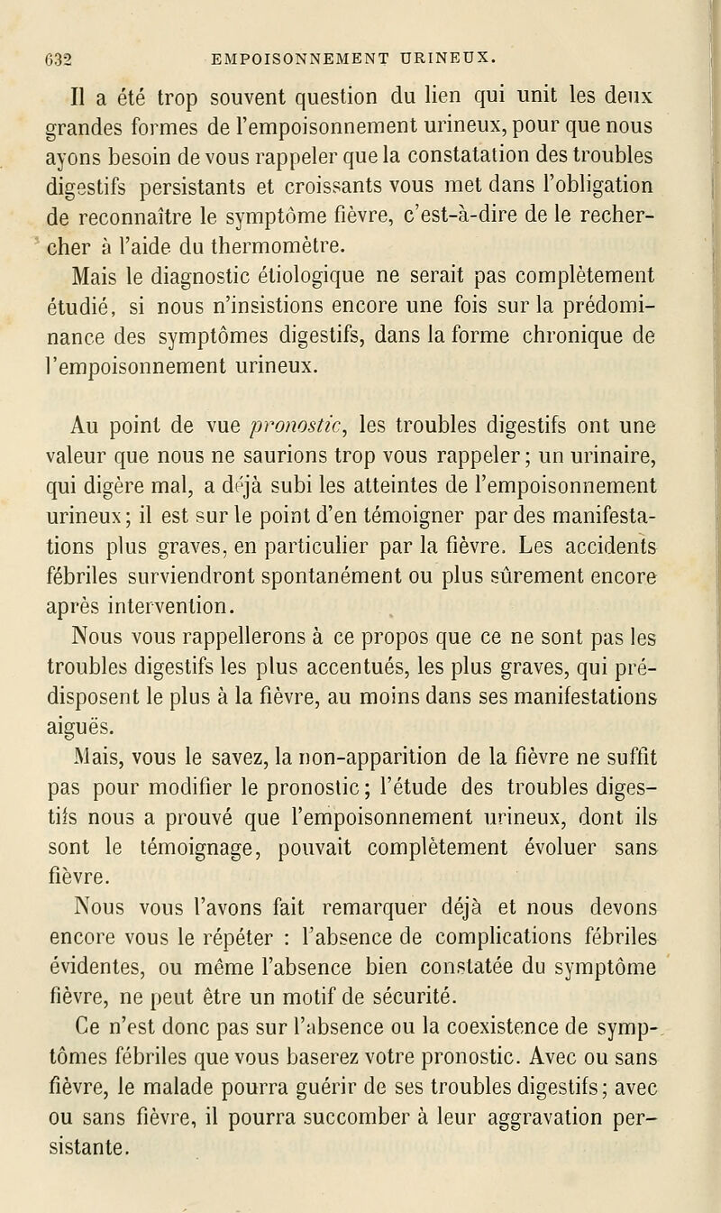 Il a été trop souvent question du lien qui unit les deux grandes formes de l'empoisonnement urineux, pour que nous ayons besoin de vous rappeler que la constatation des troubles digestifs persistants et croissants vous met dans l'obligation de reconnaître le symptôme fièvre, c'est-à-dire de le recher- cher à l'aide du thermomètre. Mais le diagnostic étiologique ne serait pas complètement étudié, si nous n'insistions encore une fois sur la prédomi- nance des symptômes digestifs, dans la forme chronique de l'empoisonnement urineux. Au point de vue pronostic, les troubles digestifs ont une valeur que nous ne saurions trop vous rappeler ; un urinaire, qui digère mal, a déjà subi les atteintes de l'empoisonnement urineux ; il est sur le point d'en témoigner par des manifesta- tions plus graves, en particuher par la fièvre. Les accidents fébriles surviendront spontanément ou plus sûrement encore après intervention. Nous vous rappellerons à ce propos que ce ne sont pas les troubles digestifs les plus accentués, les plus graves, qui pré- disposent le plus à la fièvre, au moins dans ses manifestations aiguës. Mais, vous le savez, la non-apparition de la fièvre ne suftit pas pour modifier le pronostic ; l'étude des troubles diges- tifs nous a prouvé que l'empoisonnement urineux, dont ils sont le témoignage, pouvait complètement évoluer sans fièvre. Nous vous l'avons fait remarquer déjà et nous devons encore vous le répéter : l'absence de complications fébriles évidentes, ou même l'absence bien constatée du symptôme fièvre, ne peut être un motif de sécurité. Ce n'est donc pas sur l'absence ou la coexistence de symp-. tomes fébriles que vous baserez votre pronostic. Avec ou sans fièvre, le malade pourra guérir de ses troubles digestifs; avec ou sans fièvre, il pourra succomber à leur aggravation per- sistante.