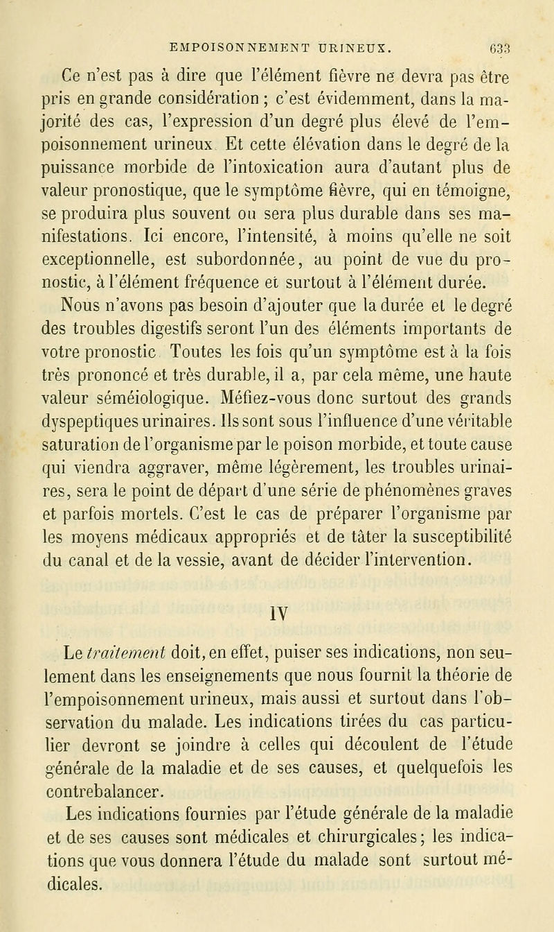 Ce n'est pas à dire que l'élément fièvre ne devra pas être pris en grande considération ; c'est évidemment, dans la ma- jorité des cas, l'expression d'un degré plus élevé de l'em- poisonnement urineux Et cette élévation dans le degré de la puissance morbide de l'intoxication aura d'autant plus de valeur pronostique, que le symptôme fièvre, qui en témoigne, se produira plus souvent ou sera plus durable dans ses ma- nifestations. Ici encore, l'intensité, à moins qu'elle ne soit exceptionnelle, est subordonnée, au point de vue du pro- nostic, à l'élément fréquence et surtout à l'élément durée. Nous n'avons pas besoin d'ajouter que la durée et le degré des troubles digestifs seront l'un des éléments importants de votre pronostic Toutes les fois qu'un symptôme est à la fois très prononcé et très durable, il a, par cela même, une haute valeur séméiologique. Méfiez-vous donc surtout des grands dyspeptiques urinaires. Ils sont sous l'influence d'une véritable saturation de l'organisme par le poison morbide, et toute cause qui viendra aggraver, même légèrement, les troubles urinai- res, sera le point de départ d'une série de phénomènes graves et parfois mortels. C'est le cas de préparer l'organisme par les moyens médicaux appropriés et de tâter la susceptibilité du canal et de la vessie, avant de décider l'intervention. IV Le traitement doit, en effet, puiser ses indications, non seu- lement dans les enseignements que nous fournit la théorie de l'empoisonnement urineux, mais aussi et surtout dans l'ob- servation du malade. Les indications tirées du cas particu- lier devront se joindre à celles qui découlent de l'étude générale de la maladie et de ses causes, et quelquefois les contrebalancer. Les indications fournies par l'étude générale de la maladie et de ses causes sont médicales et chirurgicales ; les indica- tions que vous donnera l'étude du malade sont surtout mé- dicales.