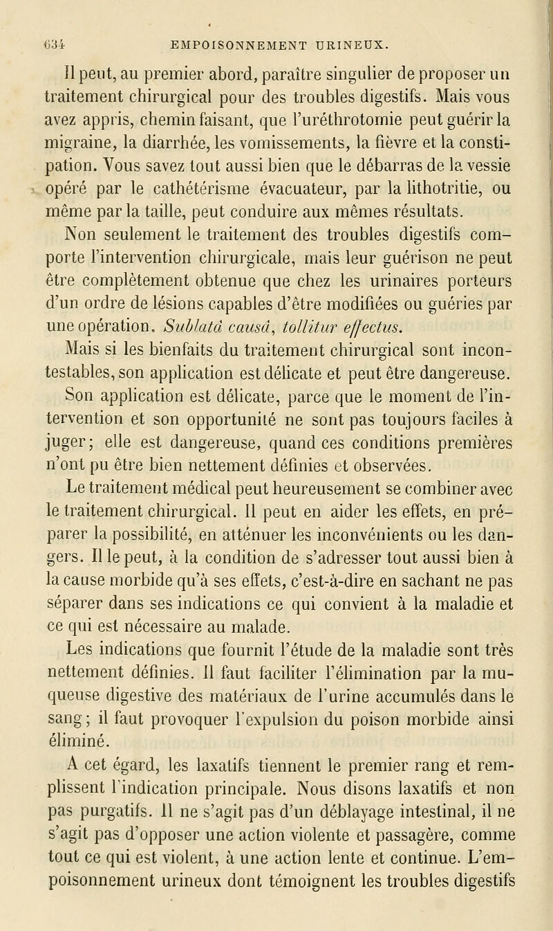 Il peut, au premier abord, paraître singulier de proposer un traitement chirurgical pour des troubles digestifs. Mais vous avez appris, chemin faisant, que l'uréthrotomie peut guérir la migraine, la diarrhée, les vomissements, la fièvre et la consti- pation. Vous savez tout aussi bien que le débarras de la vessie opéré par le cathétérisme évacuateur, par la lithotritie, ou même par la taille, peut conduire aux mêmes résultats. Non seulement le traitement des troubles digestifs com- porte l'intervention chirurgicale, mais leur guérison ne peut être complètement obtenue que chez les urinaires porteurs d'un ordre de lésions capables d'être modifiées ou guéries par une opération, Suhlatâ causa, toUitur effectus. Mais si les bienfaits du traitement chirurgical sont incon- testables, son apphcation estdéhcate et peut être dangereuse. Son application est délicate, parce que le moment de l'in- tervention et son opportunité ne sont pas toujours faciles à juger; elle est dangereuse, quand ces conditions premières n'ont pu être bien nettement définies et observées. Le traitement médical peut heureusement se combiner avec le traitement chirurgical. 11 peut en aider les effets, en pré- parer la possibilité, en atténuer les inconvénients ou les dan- gers. Il le peut, à la condition de s'adresser tout aussi bien à la cause morbide qu'à ses effets, c'est-à-dire en sachant ne pas séparer dans ses indications ce qui convient à la maladie et ce qui est nécessaire au malade. Les indications que fournit l'étude de la maladie sont très nettement définies. 11 faut facihter féhmination par la mu- queuse digestive des matériaux de l'urine accumulés dans le sang; il faut provoquer l'expulsion du poison morbide ainsi éhminé. A cet égard, les laxatifs tiennent le premier rang et rem- plissent rindication principale. Nous disons laxatifs et non pas purgatifs. 11 ne s'agit pas d'un déblayage intestinal, il ne s'agit pas d'opposer une action violente et passagère, comme tout ce qui est violent, à une action lente et continue. L'em- poisonnement urineux dont témoignent les troubles digestifs