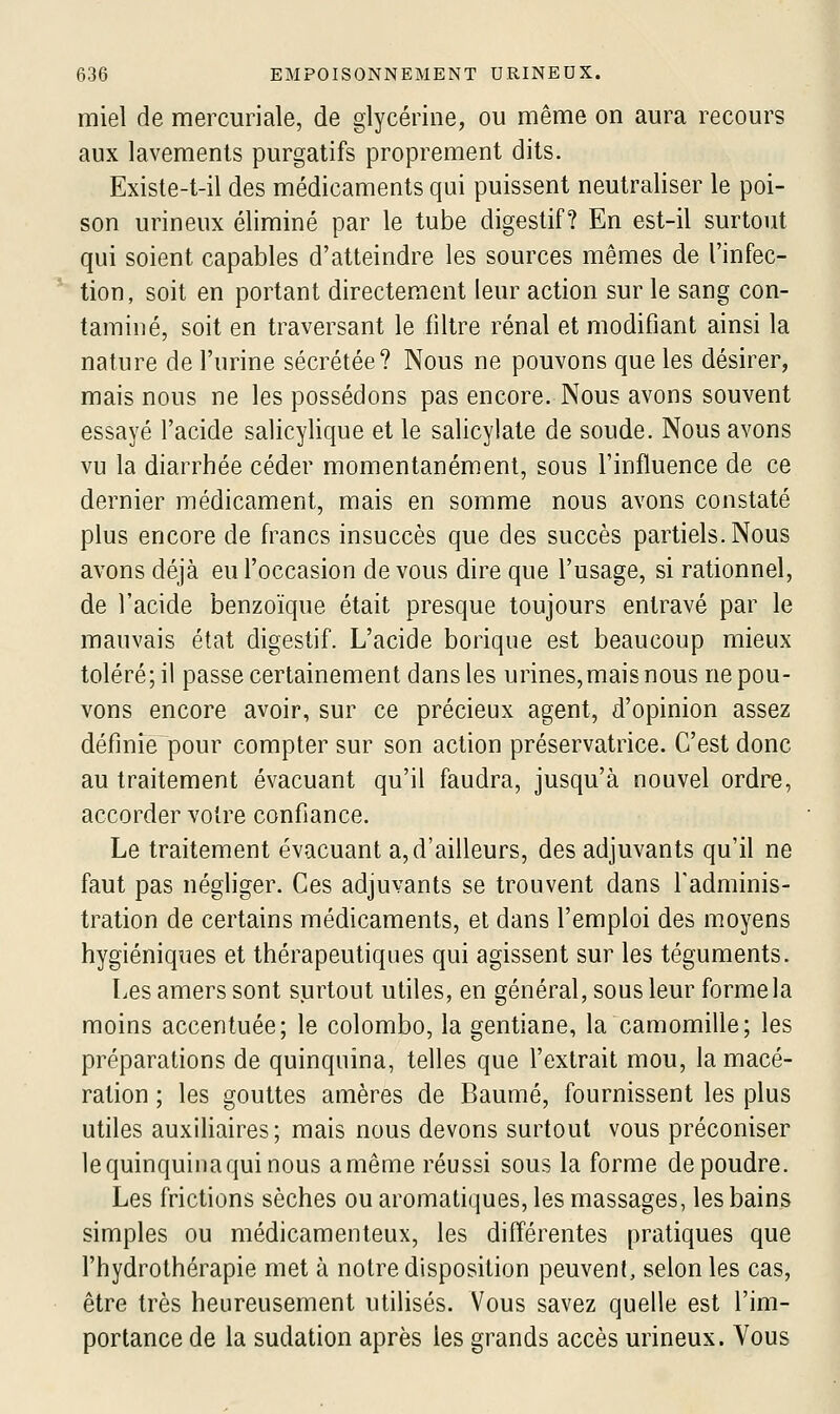 miel de mercuriale, de glycérine, ou même on aura recours aux lavements purgatifs proprement dits. Existe-t-il des médicaments qui puissent neutraliser le poi- son urineux éliminé par le tube digestif? En est-il surtout qui soient capables d'atteindre les sources mêmes de l'infec- tion, soit en portant directement leur action sur le sang con- taminé, soit en traversant le filtre rénal et modifiant ainsi la nature de l'urine sécrétée? Nous ne pouvons que les désirer, mais nous ne les possédons pas encore. Nous avons souvent essayé l'acide salicylique et le salicylate de soude. Nous avons vu la diarrhée céder momentanément, sous l'influence de ce dernier médicament, mais en somme nous avons constaté plus encore de francs insuccès que des succès partiels. Nous avons déjà eu l'occasion de vous dire que l'usage, si rationnel, de l'acide benzoïque était presque toujours entravé par le mauvais état digestif. L'acide borique est beaucoup mieux toléré; il passe certainement dans les urines, mais nous ne pou- vons encore avoir, sur ce précieux agent, d'opinion assez définie pour compter sur son action préservatrice. C'est donc au traitement évacuant qu'il faudra, jusqu'à nouvel ordre, accorder votre confiance. Le traitement évacuant a, d'ailleurs, des adjuvants qu'il ne faut pas négliger. Ces adjuvants se trouvent dans l'adminis- tration de certains médicaments, et dans l'emploi des moyens hygiéniques et thérapeutiques qui agissent sur les téguments. Les amers sont surtout utiles, en général, sous leur forme la moins accentuée; le Colombo, la gentiane, la camomille; les préparations de quinquina, telles que l'extrait mou, la macé- ration ; les gouttes amères de Baume, fournissent les plus utiles auxiliaires; mais nous devons surtout vous préconiser le quinquina qui nous a même réussi sous la forme de poudre. Les frictions sèches ou aromatiques, les massages, les bains simples ou médicamenteux, les différentes pratiques que l'hydrothérapie met à notre disposition peuvent, selon les cas, être très heureusement utilisés. Vous savez quelle est l'im- portance de la sudation après les grands accès urineux. Vous