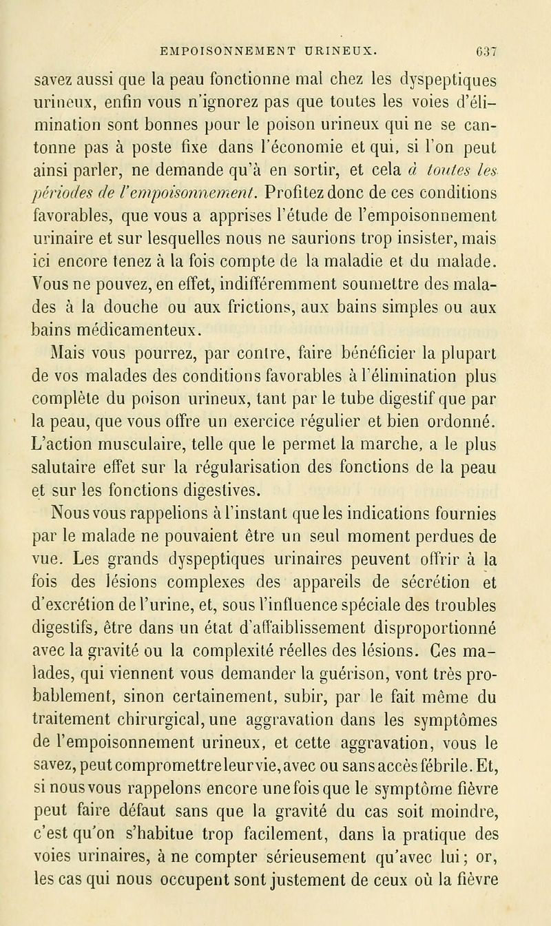 savez aussi que la peau fonctionne mal chez les dyspeptiques urineux, enfin vous n'ignorez pas que toutes les voies d'éli- mination sont bonnes pour le poison urineux qui ne se can- tonne pas à poste fixe dans l'économie et qui, si l'on peut ainsi parler, ne demande qu'à en sortir, et cela à toutes les périodes de l'empoisoïmement. Profitez donc de ces conditions favorables, que vous a apprises l'étude de l'empoisonnement urinaire et sur lesquelles nous ne saurions trop insister, mais ici encore tenez à la fois compte de la maladie et du malade. Vous ne pouvez, en effet, indifféremment soumettre des mala- des à la douche ou aux frictions, aux bains simples ou aux bains médicamenteux. Mais vous pourrez, par contre, faire bénéficier la plupart de vos malades des conditions favorables à l'élimination plus complète du poison urineux, tant par le tube digestif que par la peau, que vous offre un exercice régulier et bien ordonné. L'action musculaire, telle que le permet la marche, a le plus salutaire effet sur la régularisation des fonctions de la peau et sur les fonctions digeslives. Nous vous rappelions à l'instant que les indications fournies par le malade ne pouvaient être un seul moment perdues de vue. Les grands dyspeptiques urinaires peuvent offrir à la fois des lésions complexes des appareils de sécrétion et d'excrétion de l'urine, et, sous l'influence spéciale des troubles digestifs, être dans un état d'affaiblissement disproportionné avec la gravité ou la complexité réelles des lésions. Ces ma- lades, qui viennent vous demander la guérison, vont très pro- bablement, sinon certainement, subir, par le fait même du traitement chirurgical, une aggravation dans les symptômes de l'empoisonnement urineux, et cette aggravation, vous le savez, peut compromettreleurvie, avec ou sans accès fébrile. Et, si nous vous rappelons encore une fois que le symptôme fièvre peut faire défaut sans que la gravité du cas soit moindre, c'est qu'on s'habitue trop facilement, dans la pratique des voies urinaires, à ne compter sérieusement qu'avec lui ; or, les cas qui nous occupent sont justement de ceux où la fièvre