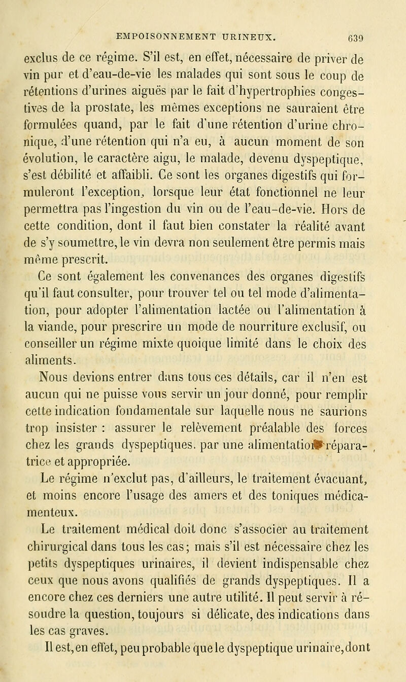 exclus de ce régime. S'il est, en effet, nécessaire de priver de vin pur et d'eau-de-vie les malades qui sont sous le coup de rétentions d'urines aiguës par le fait d'hypertrophies conges- tivôs de la prostate, les mêmes exceptions ne sauraient être formulées quand, par le fait d'une rétention d'urine chro- nique, d'une rétention qui n'a eu, à aucun moment de son évolution, le caractère aigu, le malade, devenu dyspeptique, s'est débilité et affaibli. Ce sont les organes digestifs qui for- muleront l'exception^ lorsque leur état fonctionnel ne leur permettra pas l'ingestion du vin ou de l'eau-de-vie. Hors de cette condition, dont il faut bien constater la réalité avant de s'y soumettre, le vin devra non seulement être permis mais même prescrit. Ce sont également les convenances des organes digestifs qu'il faut consulter, pour trouver tel ou tel mode d'alimenta- tion, pour adopter l'aUmentation lactée ou l'alimentation à la viande, pour prescrire un mode de nourriture exclusif, ou conseiller un régime mixte quoique limité dans le choix des aHments. Nous devions entrer dans tous ces détails, car il n'en est aucun qui ne puisse vous servir un jour donné, pour remplir celte indication fondamentale sur laquelle nous ne saurions trop insister : assurer le relèvement préalable des forces chez les grands dyspeptiques, par une alinientatioÉ^répara- , trice et appropriée. Le régime n'exclut pas, d'ailleurs, le traitement évacuant, et moins encore l'usage des amers et des toniques médica- menteux. Le traitement médical doit donc s'associer au traitement chirurgical dans tous les cas; mais s'il est nécessaire chez les petits dyspeptiques urinaires, il devient indispensable chez ceux que nous avons qualifiés de grands dyspeptiques. Il a encore chez ces derniers une autre utilité. Il peut servir à ré- soudre la question, toujours si délicate, des indications dans les cas graves. Il est, en effet, peu probable que le dyspeptique urinaire,dont