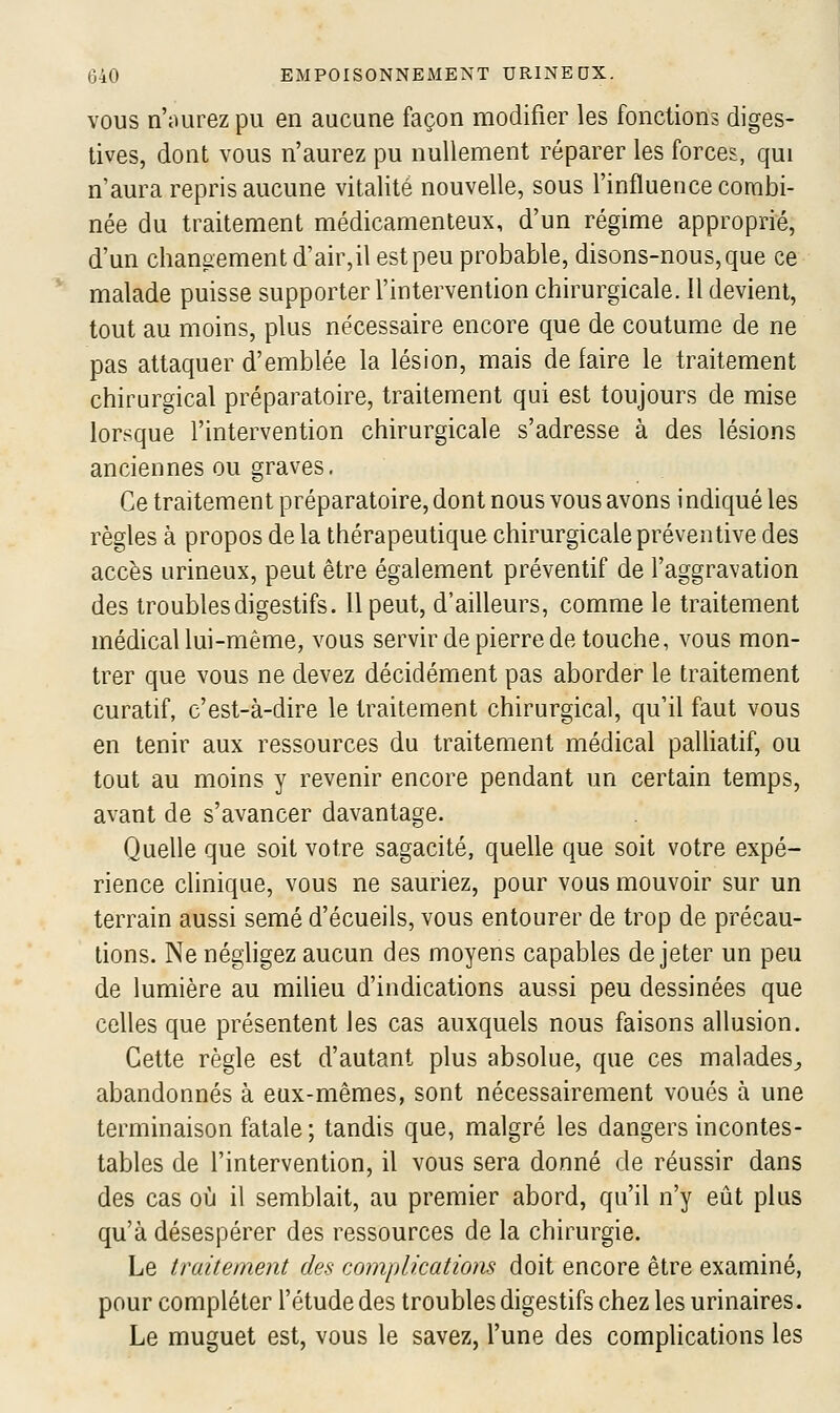 VOUS n'iuirezpu en aucune façon modifier les fonctions diges- tives, dont vous n'aurez pu nullement réparer les forces, qui n'aura repris aucune vitalité nouvelle, sous l'influence combi- née du traitement médicamenteux, d'un régime approprié, d'un changement d'air,il est peu probable, disons-nous, que ce malade puisse supporter l'intervention chirurgicale. Il devient, tout au moins, plus nécessaire encore que de coutume de ne pas attaquer d'emblée la lésion, mais de faire le traitement chirurgical préparatoire, traitement qui est toujours de mise lorsque l'intervention chirurgicale s'adresse à des lésions anciennes ou graves. Ce traitement préparatoire, dont nous vous avons indiqué les règles à propos de la thérapeutique chirurgicale préventive des accès urineux, peut être également préventif de l'aggravation des troubles digestifs. 11 peut, d'ailleurs, comme le traitement médical lui-même, vous servir de pierre de touche, vous mon- trer que vous ne devez décidément pas aborder le traitement curatif, c'est-à-dire le traitement chirurgical, qu'il faut vous en tenir aux ressources du traitement médical paUiatif, ou tout au moins y revenir encore pendant un certain temps, avant de s'avancer davantage. Quelle que soit votre sagacité, quelle que soit votre expé- rience clinique, vous ne sauriez, pour vous mouvoir sur un terrain aussi semé d'écueils, vous entourer de trop de précau- tions. Ne néghgez aucun des moyens capables de jeter un peu de lumière au miheu d'indications aussi peu dessinées que celles que présentent les cas auxquels nous faisons allusion. Cette règle est d'autant plus absolue, que ces malades^ abandonnés à eux-mêmes, sont nécessairement voués à une terminaison fatale ; tandis que, malgré les dangers incontes- tables de l'intervention, il vous sera donné de réussir dans des cas où il semblait, au premier abord, qu'il n'y eût plus qu'à désespérer des ressources de la chirurgie. Le traitement des complications doit encore être examiné, pour compléter l'étude des troubles digestifs chez les urinaires. Le muguet est, vous le savez, l'une des complications les