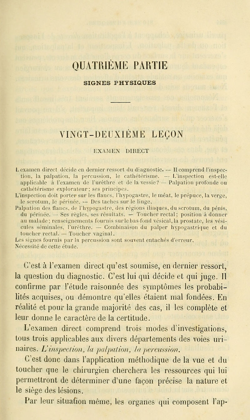 QUATRIEME PARTIE SIGNES PHYSIQUES VINGT-DEUXIÈME LEÇOiN EXAMEN DIRECT l, examen direct décide en dernier ressort du diagnostic. — Il comprend l'inspec- tion, la palpation, la percussion, le cathétérisme. — L'inspection est-elle applicable à l'examen de l'urèthre et de la vessie? — Palpation profonde ou cathétérisme explorateur; ses principes. L'inspection doit porter sur les flancs, Thypogastre, le méat, le prépuce, la verge, le scrotum, le périnée. — Des taches sur le linge, Palpation des flancs, de l'hypogastre, des régions iliaques, du scrotum, du pénis, du périnée. — Ses règles, ses résultats. — Toucher rectal; position à donner au malade; renseignements fournis surlehas-fond vésical,la prostate, les vési- cules séminales, l'urèthre. — Combinaison du palper hypogastrique et du toucher rectal. — Toucher vaginal. Les signes fournis par la percussion sont souvent entachés d'erreur. Nécessité de cette étude. C'est à l'examen direct qu'est soumise, en dernier ressort, la question du diagnostic. C'est lui qui décide et qui juge. Il confirme par l'étude raisonnée des symptômes les probabi- lités acquises, ou démontre qu'elles étaient mal fondées. En réalité et pour la grande majorité des cas, il les complète et leur donne le caractère de la certitude. L'examen direct comprend trois modes d'investigations, tous trois applicables aux divers départements des voies uri- naires. L'inspection, la palpation, la percussion. C'est donc dans l'application méthodique de la vue et du toucher que le chirurgien cherchera les ressources qui lui permettront de déterminer d'une façon précise la nature et le siège des lésions. Par leur situation même, les organes qui composent l'ap-