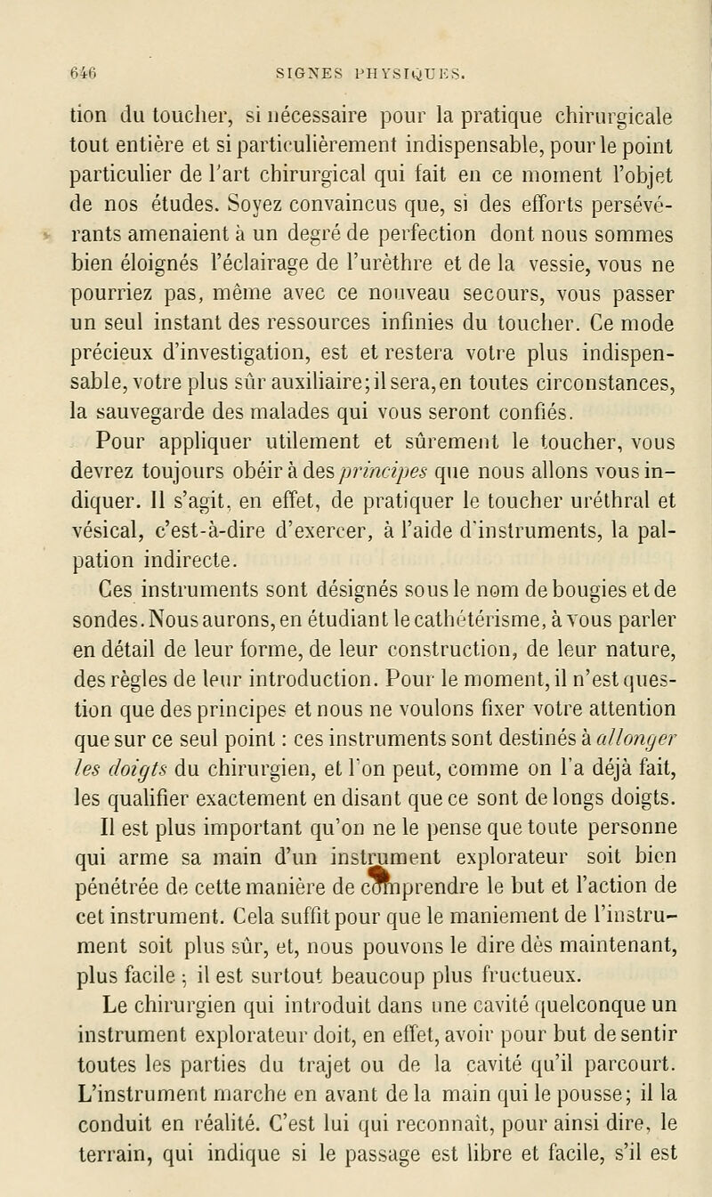 tion du toucher, si nécessaire pour la pratique chirurgicale tout entière et si particuhèrement indispensable, pour le point particulier de Tart chirurgical qui fait en ce moment l'objet de nos études. Soyez convaincus que, si des efforts persévé- rants amenaient à un degré de perfection dont nous sommes bien éloignés l'éclairage de l'urèthre et de la vessie, vous ne pourriez pas, même avec ce nouveau secours, vous passer un seul instant des ressources infinies du toucher. Ce mode précieux d'investigation, est et restera votre plus indispen- sable, votre plus sûr auxiliaire; il sera, en toutes circonstances, la sauvegarde des malades qui vous seront confiés. Pour appliquer utilement et sûrement le toucher, vous devrez toujours ohéir k àesprincipes que nous allons vous in- diquer. Il s'agit, en effet, de pratiquer le toucher uréthral et vésical, c'est-à-dire d'exercer, à l'aide d'instruments, la pal- pation indirecte. Ces instruments sont désignés sous le nom de bougies et de sondes. Nous aurons, en étudiant le cathétérisme, à vous parler en détail de leur forme, de leur construction, de leur nature, des règles de leur introduction. Pour le moment, il n'est ques- tion que des principes et nous ne voulons fixer votre attention que sur ce seul point : ces instruments sont destinés à ai longe?' les doigts du chirurgien, et Ton peut, comme on l'a déjà fait, les qualifier exactement en disant que ce sont de longs doigts. Il est plus important qu'on ne le pense que toute personne qui arme sa main d'un instrument explorateur soit bien pénétrée de cette manière de cOTnprendre le but et l'action de cet instrument. Cela suffit pour que le maniement de l'instru- ment soit plus sûr, et, nous pouvons le dire dès maintenant, plus facile ^ il est surtout beaucoup plus fructueux. Le chirurgien qui introduit dans une cavité quelconque un instrument explorateur doit, en effet, avoir pour but de sentir toutes les parties du trajet ou de la cavité qu'il parcourt. L'instrument marche en avant de la main qui le pousse; il la conduit en réahté. C'est lui qui reconnaît, pour ainsi dire, le terrain, qui indique si le passage est libre et facile, s'il est