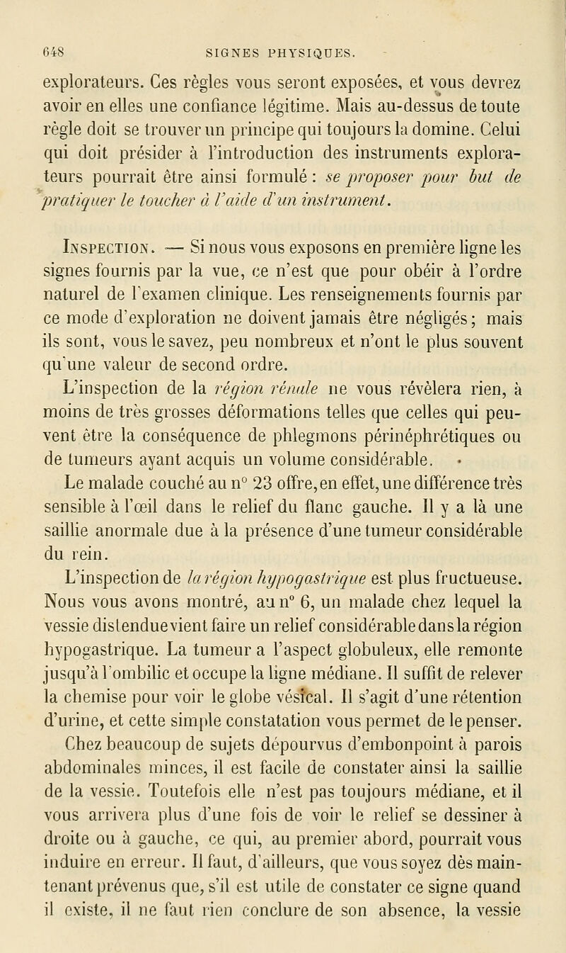 explorateurs. Ces règles vous seront exposées, et vous devrez avoir en elles une confiance légitime. Mais au-dessus de toute règle doit se trouver un principe qui toujours la domine. Celui qui doit présider à l'introduction des instruments explora- teurs pourrait être ainsi formulé : se jwoposer pour but de pratiquer le toucher à l'aide d'un instrument. Inspection . ~ Si nous vous exposons en première ligne les signes fournis par la vue, ce n'est que pour obéir à l'ordre naturel de Texamen clinique. Les renseignements fournis par ce mode d'exploration ne doivent jamais être négligés; mais ils sont, vous le savez, peu nombreux et n'ont le plus souvent qu'une valeur de second ordre. L'inspection de la région rénale ne vous révélera rien, à moins de très grosses déformations telles que celles qui peu- vent être la conséquence de phlegmons périnéphrétiques ou de tumeurs ayant acquis un volume considérable. Le malade couché au n° 23 offre, en effet, une différence très sensible à l'œil dans le relief du flanc gauche. Il y a là une sailHe anormale due à la présence d'une tumeur considérable du rein. L'inspection de ki région hypogastrique est plus fructueuse. Nous vous avons montré, aun° 6, un malade chez lequel la vessie distendue vient faire un relief considérable dans la région hypogastrique. La tumeur a l'aspect globuleux, elle remonte jusqu'à l'ombilic et occupe la ligne médiane. Il suffit de relever la chemise pour voir le globe vésîcal. Il s'agit d'une rétention d'urine, et cette simple constatation vous permet de le penser. Chez beaucoup de sujets dépourvus d'embonpoint à parois abdominales minces, il est facile de constater ainsi la sailhe de la vessie. Toutefois elle n'est pas toujours médiane, et il vous arrivera plus d'une fois de voir le relief se dessiner à droite ou à gauche, ce qui, au premier abord, pourrait vous induire en erreur. Il faut, d'ailleurs, que vous soyez dès main- tenant prévenus que, s'il est utile de constater ce signe quand il existe, il ne faut rien conclure de son absence, la vessie