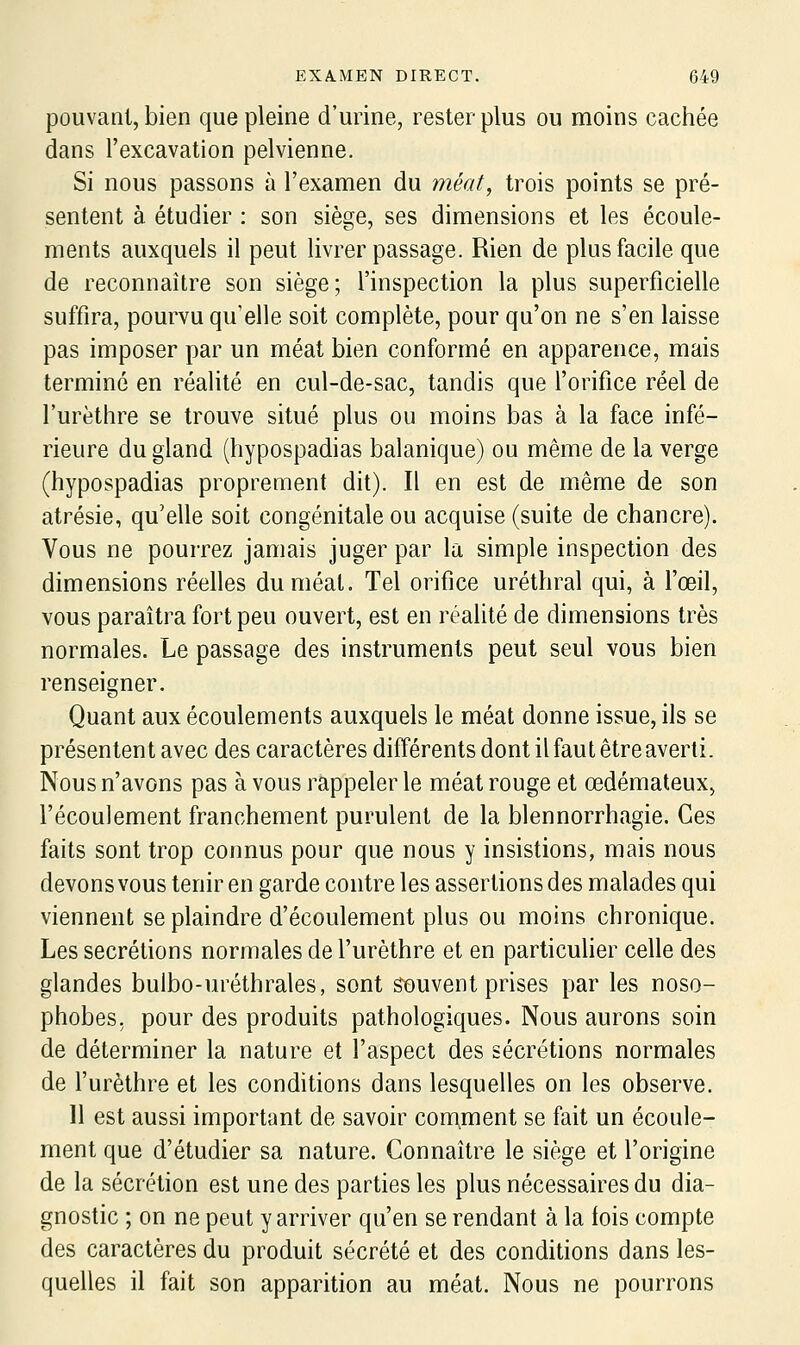 pouvant, bien que pleine d'urine, rester plus ou moins cachée dans l'excavation pelvienne. Si nous passons à l'examen du méat, trois points se pré- sentent à étudier : son siège, ses dimensions et les écoule- ments auxquels il peut livrer passage. Rien de plus facile que de reconnaître son siège; l'inspection la plus superficielle suffira, pourvu qu'elle soit complète, pour qu'on ne s'en laisse pas imposer par un méat bien conformé en apparence, mais terminé en réalité en cul-de-sac, tandis que l'orifice réel de l'urèthre se trouve situé plus ou moins bas à la face infé- rieure du gland (hypospadias balanique) ou même de la verge (hypospadias proprement dit). Il en est de même de son atrésie, qu'elle soit congénitale ou acquise (suite de chancre). Vous ne pourrez jamais juger par la simple inspection des dimensions réelles du méat. Tel orifice uréthral qui, à l'œil, vous paraîtra fort peu ouvert, est en réalité de dimensions très normales. Le passage des instruments peut seul vous bien renseigner. Quant aux écoulements auxquels le méat donne issue, ils se présentent avec des caractères différents dont il faut être averti. Nous n'avons pas à vous rappeler le méat rouge et œdémateux, l'écoulement franchement purulent de la blennorrhagie. Ces faits sont trop connus pour que nous y insistions, mais nous devons vous tenir en garde contre les assertions des malades qui viennent se plaindre d'écoulement plus ou moins chronique. Les sécrétions normales de l'urèthre et en particuher celle des glandes bulbo-uréthrales, sont souvent prises par les noso- phobes. pour des produits pathologiques. Nous aurons soin de déterminer la nature et l'aspect des sécrétions normales de l'urèthre et les conditions dans lesquelles on les observe. 11 est aussi important de savoir comment se fait un écoule- ment que d'étudier sa nature. Connaître le siège et l'origine de la sécrétion est une des parties les plus nécessaires du dia- gnostic ; on ne peut y arriver qu'en se rendant à la fois compte des caractères du produit sécrété et des conditions dans les- quelles il fait son apparition au méat. Nous ne pourrons