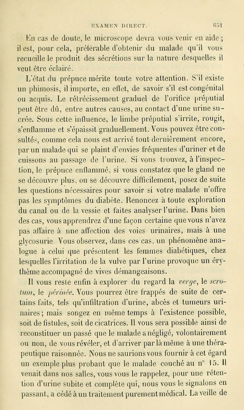 En cas de doute, le microscope devra vous venir en aide ; il est, pour cela, préférable d'obtenir du malade qu'il vous recueille le produit des sécrétions sur la nature desquelles il veut être éclairé. L'état du prépuce mérite toute votre attention. S'il existe un phimosis, il importe, en effet, de savoir s'il est congénital ou acquis. Le rétrécissement graduel de l'orifice préputial peut être dû, entre autres causes, au contact d'une urine su- crée. Sous cette influence, le limbe préputial s'irrite, rougit, s'enflamme et s'épaissit graduellement. Vous pouvez être con- sultés, comme cela nous est arrivé tout dernièrement encore, par un malade qui se plaint d'envies fréquentes d'uriner et de cuissons au passage de l'urine. Si vous trouvez, à l'inspec- tion, le prépuce enflammé, si vous constatez que le gland ne se découvre plus, ou se découvre difficilement, posez de suite les questions nécessaires pour savoir si votre malade n'offre pas les symptômes du diabète. Renoncez à toute exploration du canal ou de la vessie et faites analyser l'urine. Dans bien des cas, vous apprendrez d'une façon certaine que vous n'avez pas affaire à une affection des voies urinaires, mais à une glycosurie Vous observez, dans ces cas, un phénomène ana- logue à celui que présentent les femmes diabétiques, chez lesquelles l'irritation de la vulve par l'urine provoque un éry- thème accompagné de vives démangeaisons. Il vous reste enfin à explorer du regard la verge, le scro- tum^ le périnée. Vous pourrez être frappés de suite de cer- tains faits, tels qu'infiltration d'urine, abcès et tumeurs uri- naires ; mais songez en même temps à l'existence possible, soit de fistules, soit de cicatrices. 11 vous sera possible ainsi de reconstituer un passé que le malade a néghgé, volontairement ou non, de vous révéler, et d'arriver par là même à une théra- peutique raisonnée. Nous ne saurionsvous fournir à cet égard un exemple plus probant que le malade couché au n° 15. Il venait dans nos salles, vous vous le rappelez, pour une réten- tion d'urine subite et complète qui, nous vous le signalons en passant, a cédé à un traitement purement médical. La veille de