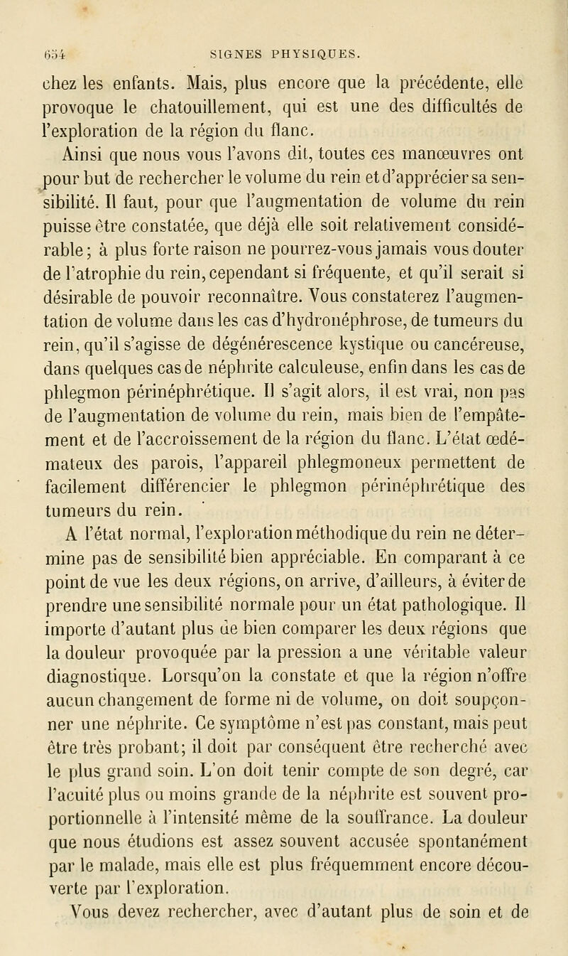 chez les enfants. Mais, plus encore que la précédente, elle provoque le chatouillement, qui est une des difficultés de l'exploration de la région du flanc. Ainsi que nous vous l'avons dit, toutes ces manœuvres ont pour but de rechercher le volume du rein et d'apprécier sa sen- sibilité. Il faut, pour que l'augmentation de volume du rein puisse être constatée, que déjà elle soit relativement considé- rable; à plus forte raison ne pourrez-vous jamais vous douter de Tatrophie du rein, cependant si fréquente, et qu'il serait si désirable de pouvoir reconnaître. Vous constaterez l'augmen- tation de volume dans les cas d'hydronéphrose, de tumeurs du rein, qu'il s'agisse de dégénérescence kystique ou cancéreuse, dans quelques cas de néphrite calculeuse, enfin dans les cas de phlegmon périnéphrétique. Il s'agit alors, il est vrai, non pas de l'augmentation de volume du rein, mais bien de l'empâte- ment et de l'accroissement de la région du flanc. L'état œdé- mateux des parois, l'appareil phlegmoneux permettent de facilement différencier le phlegmon périnéphrétique des tumeurs du rein. A l'état normal, l'exploration méthodique du rein ne déter- mine pas de sensibilité bien appréciable. En comparant à ce point de vue les deux régions, on arrive, d'ailleurs, à éviter de prendre une sensibilité normale pour un état pathologique. Il importe d'autant plus de bien comparer les deux régions que la douleur provoquée par la pression a une véritable valeur diagnostique. Lorsqu'on la constate et que la région n'offre aucun changement de forme ni de volume, on doit soupçon- ner une néphrite. Ce symptôme n'est pas constant, mais peut être très probant; il doit par conséquent être recherché avec le plus grand soin. L'on doit tenir compte de son degré, car l'acuité plus ou moins grande de la néphrite est souvent pro- portionnelle à l'intensité même de la souffrance. La douleur que nous étudions est assez souvent accusée spontanément par le malade, mais elle est plus fréquemment encore décou- verte par rexploration. Vous devez rechercher, avec d'autant plus de soin et de