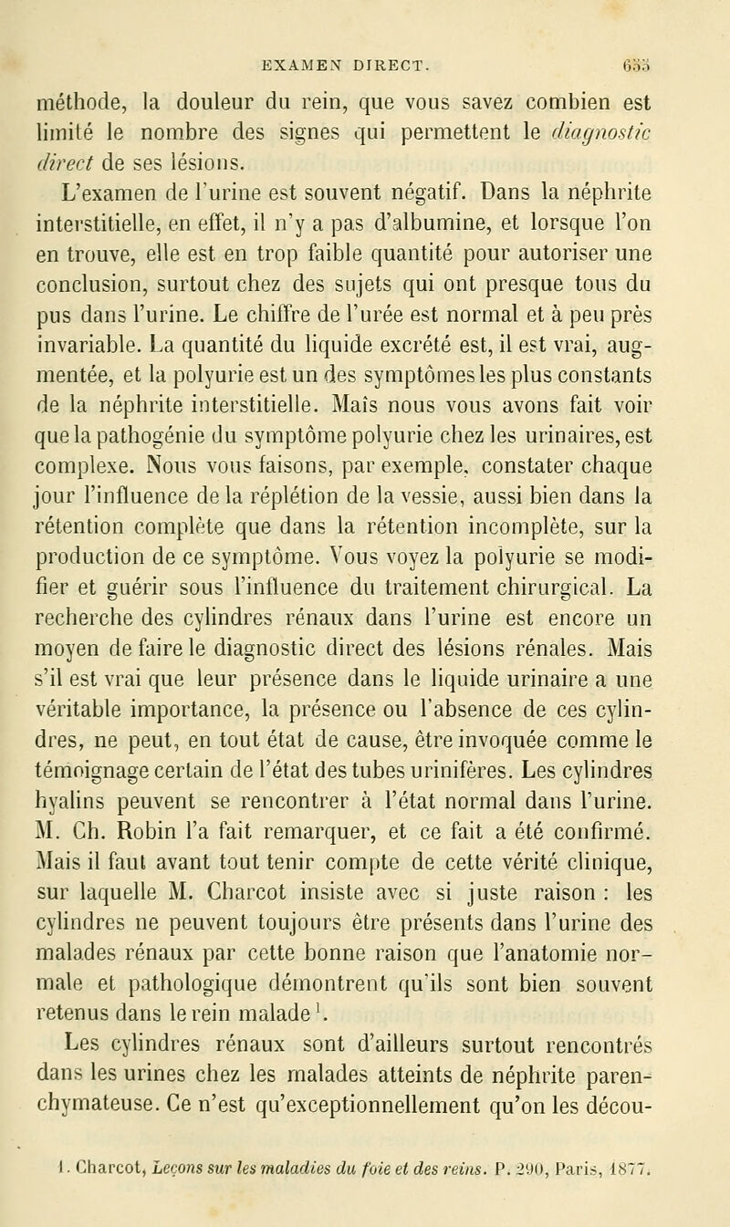 méthode, la douleur du rein, que vous savez combien est limité le nombre des signes qui permettent le diagnostic direct de ses lésions. L'examen de Turine est souvent négatif. Dans la néphrite interstitielle, en effet, il n'y a pas d'albumine, et lorsque l'on en trouve, elle est en trop faible quantité pour autoriser une conclusion, surtout chez des sujets qui ont presque tous du pus dans l'urine. Le chiffre de l'urée est normal et à peu près invariable. La quantité du liquide excrété est, il est vrai, aug- mentée, et la polyurie est un des symptômes les plus constants de la néphrite interstitielle. Maïs nous vous avons fait voir que la pathogénie du symptôme polyurie chez les urinaires, est complexe. Nous vous faisons, par exemple, constater chaque jour l'influence de la réplétion de la vessie, aussi bien dans la rétention complète que dans la rétention incomplète, sur la production de ce symptôme. Vous voyez la polyurie se modi- fier et guérir sous l'influence du traitement chirurgical. La recherche des cylindres rénaux dans l'urine est encore un moyen de faire le diagnostic direct des lésions rénales. Mais s'il est vrai que leur présence dans le liquide urinaire a une véritable importance, la présence ou l'absence de ces cylin- dres, ne peut, en tout état de cause, être invoquée comme le témoignage certain de l'état des tubes urinifères. Les cylindres hyalins peuvent se rencontrer à l'état normal dans l'urine. M. Ch. Robin l'a fait remarquer, et ce fait a été confirmé. Mais il faut avant tout tenir compte de cette vérité clinique, sur laquelle M. Charcot insiste avec si juste raison : les cyUndres ne peuvent toujours être présents dans l'urine des malades rénaux par cette bonne raison que l'anatomie nor- male et pathologique démontrent qu'ils sont bien souvent retenus dans le rein malade K Les cylindres rénaux sont d'ailleurs surtout rencontrés dans les urines chez les malades atteints de néphrite paren- chymateuse. Ce n'est qu'exceptionnellement qu'on les décou- 1. Charcot, Leçons sur les maladies du foie et des reins. P. 290, Paris, 1877;