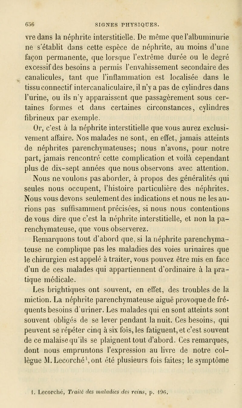 vre dans la néphrite interstitielle. De même que l'albuminurie ne s'établit dans cette espèce de néphrite, au moins d'une façon permanente, que lorsque l'extrême durée ou le degré excessif des besoins a permis l'envahissement secondaire des canalicules, tant que l'inflammation est locahsée dans le tissu connectif intercanahculaire, il n'y a pas de cylindres dans l'urine, ou ils n'y apparaissent que passagèrement sous cer- taines formes et dans certaines circonstances, cylindres fibrineux par exemple. Or, c'est à la néphrite interstitielle que vous aurez exclusi- vement affaire. Nos malades ne sont, en effet, jamais atteints de néphrites parenchymateuses; nous n'avons, pour notre part, jamais rencontré cette comphcation et voilà cependant plus de dix-sept années que nous observons avec attention. Nous ne voulons pas aborder, à propos des généralités qui seules nous occupent, l'histoire particulière des néphrites. Nous vous devons seulement des indications et nous ne les au- rions pas suffisamment précisées, si nous nous contentions de vous dire que c'est la néphrite interstitielle, et non la pa- renchymateuse, que vous observerez. Remarquons tout d'abord que, si la néphrite parenchyma- teuse ne comphque pas les maladies des voies urinaires que le chirurgien est appelé à traiter, vous pouvez être mis en face d'un de ces malades qui appartiennent d'ordinaire à la pra- tique médicale. Les brightiques ont souvent, en efPet, des troubles de la miction. La néphrite parenchymateuse aiguë provoque de fré- quents besoins duriner. Les malades qui en sont atteints sont souvent obligés de se lever pendant la nuit. Ces besoins, qui peuvent se répéter cinq à six fois, les fatiguent, et c'est souvent de ce malaise qu'ils se plaignent tout d'abord. Ces remarques, dont nous empruntons l'expression au livre de notre col- lègue M. Lecorché^ont été plusieurs fois faites; le symptôme 1. Lecorché, Traiié des maladies des reins, p. -196.