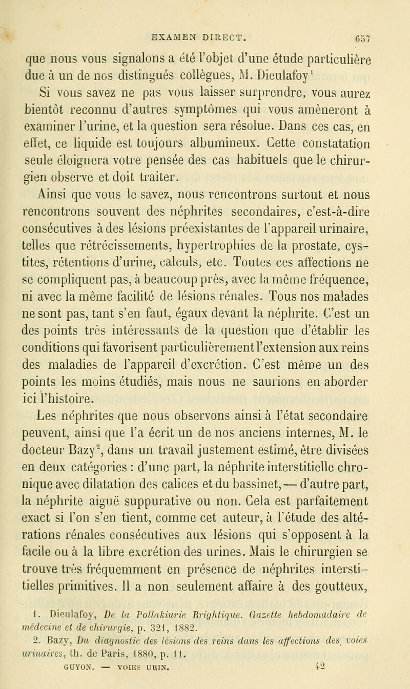 que nous vous signalons a été l'objet d'une étude particulière due à un de nos distingués collègues, M. Dieulafoy ' Si vous savez ne pas vous laisser surprendre, vous aurez bientôt reconnu d'autres symptômes qui vous amèneront à examiner Turine, et la question sera résolue. Dans ces cas, en effet, ce liquide est toujours albumineux. Cette constatation seule éloignera votre pensée des cas habituels que le chirur- gien observe et doit traiter. Ainsi que vous le savez, nous rencontrons surtout et nous rencontrons souvent des néphrites secondaires, c'est-à-dire consécutives à des lésions préexistantes de l'appareil urinaire, telles que rétrécissements, hypertrophies de la prostate, cys- tites, rétentions d'urine, calculs, etc. Toutes ces aff'ections ne se comphquent pas, à beaucoup près, avec la même fréquence, ni avec la même facilité de lésions rénales. Tous nos malades ne sont pas, tant s'en faut, égaux devant la néphrite. C'est un des points très intéressants de la question que d'établir les conditions qui favorisent particulièremient l'extension aux reins des maladies de l'appareil d'excrétion. C'est même un des points les moins étudiés, mais nous ne saurions en aborder ici l'histoire. Les néphrites que nous observons ainsi à l'état secondaire peuvent, ainsi que l'a écrit un de nos anciens internes, M. le docteur Bazy-, dans un travail justement estimé, être divisées en deux catégories : d'une part, la néphrite interstitielle chro- nique avec dilatation des cahces et du bassinet, — d'autre part, la néphrite aiguë suppurative ou non. Gela est parfaitement exact si l'on s'en tient, comme cet auteur, à l'étude des alté- rations rénales consécutives aux lésions qui s'opposent à la facile ou à la libre excrétion des urines. Mais le chirurgien se trouve très fréquemment en présence de néphrites intersti- tielles primitives. Il a non seulement affaire à des goutteux, 1. DicLilafoy, De la Pollakiurie Brighiique. Gazette hebdomadaire de médecine et de chirurgie, p. 321, 1882. 2. Bazy, Du diagnostic des lésions des reins dans les affections des] voies urinaires, th. de Paris, 1880, p. 11. GUYON. — VOIES URIN. 42