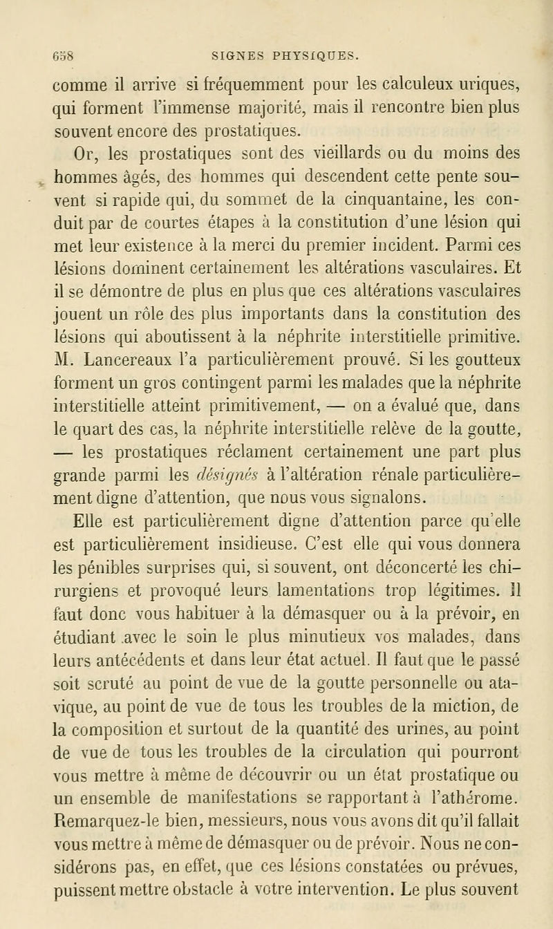 comme il arrive si fréquemment pour les calculeux uriques, qui forment l'immense majorité, mais il rencontre bien plus souvent encore des prostatiques. Or, les prostatiques sont des vieillards ou du moins des hommes âgés, des hommes qui descendent cette pente sou- vent si rapide qui, du sommet de la cinquantaine, les con- duit par de courtes étapes à la constitution d'une lésion qui met leur existence à la merci du premier incident. Parmi ces lésions dominent certainement les altérations vasculaires. Et il se démontre de plus en plus que ces altérations vasculaires jouent un rôle des plus importants dans la constitution des lésions qui aboutissent à la néphrite interstitielle primitive. M. Lancereaux l'a particulièrement prouvé. Si les goutteux forment un gros contingent parmi les malades que la néphrite interstitielle atteint primitivement, — on a évalué que, dans le quart des cas, la néphrite interstitielle relève de la goutte, — les prostatiques réclament certainement une part plus grande parmi les désignés à l'altération rénale particulière- ment digne d'attention, que nous vous signalons. Elle est particulièrement digne d'attention parce qu'elle est particuhèrement insidieuse. C'est elle qui vous donnera les pénibles surprises qui, si souvent, ont déconcerté les chi- rurgiens et provoqué leurs lamentations trop légitimes. Il faut donc vous habituer à la démasquer ou à la prévoir, en étudiant .avec le soin le plus minutieux vos malades, dans leurs antécédents et dans leur état actuel. Il faut que le passé soit scruté au point de vue de la goutte personnelle ou ata- vique, au point de vue de tous les troubles de la miction, de la composition et surtout de la quantité des urines, au point de vue de tous les troubles de la circulation qui pourront vous mettre à même de découvrir ou un état prostatique ou un ensemble de manifestations se rapportant à l'athérome. Remarquez-le bien, messieurs, nous vous avons dit qu'il fallait vous mettre à même de démasquer ou de prévoir. Nous ne con- sidérons pas, en effet, que ces lésions constatées ou prévues, puissent mettre obstacle à votre intervention. Le plus souvent