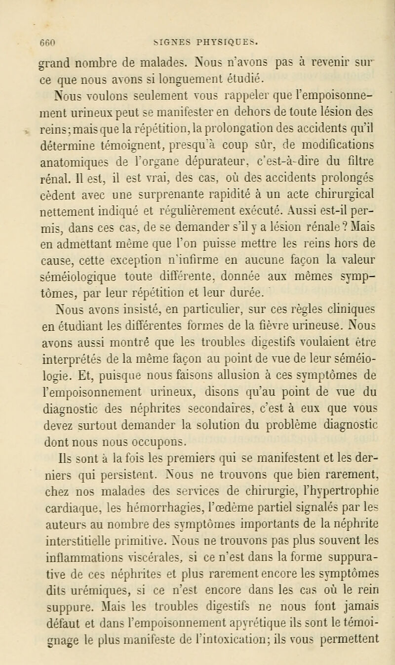 eçn !^ICT^-ES PHYSIQUES. grand nombre de malades. Nous navons pas à revenir sur ce que nous avons si longuement étudié. Nous voulons seulement vous rappeler que Fempoisonne- ment urineuxpeut se manifester en dehors de toute lésion des reins:mais que la répétition.la prolongation des accidents qu'il détermine témoignent, presqu'à coup sûr. de modifications anatomiques de l'organe dépurateur. c'est-à-dire du filtre rénal. 11 est, il est vrai, des cas. où des accidents prolongés cèdent avec une surprenante rapidité à un acte chirurgical nettement indiqué et réguhèrement exécuté. Aussi est-il per- mis, dans ces cas, de se demander s'il y a lésion rénale? Mais en admettant même que Ton puisse mettre les reins hors de cause, cette exception n'intirme en aucune façon la valeur séméiologique toute différente, donnée aux mêmes symp- tômes, par leur répétition et leur durée. rsous avons insisté, en particulier, sur ces règles cHniques en étudiant les différentes formes de la fièvre urineuse. Nous avons aussi montré cpie les troubles digestifs voulaient être interprétés de la même façon au point de vue de leur séniéio- logie. Et, puisque nous faisons ahusion à ces symptômes de l'empoisonnement urineux, disons qu'au point de vue du diagnostic des néphrites secondaires, c'est à eux que vous devez surtout demander la solution du problème diagnostic dont nous nous occupons. Ils sont a la fois les premiers qui se manifestent et les der- niers qui persistent. Nous ne trouvons que bien rarement, chez nos malades des services de chirurgie, l'hypertrophie cardiaque, les hérnorrhagies, l'œdème partiel signalés par les auteurs au nombre des symptômes importants de la néphrite interstitielle primitive. Nous ne trouvons pas plus souvent les inflammations \iscérales, si ce n'est dans la forme suppura- tive de ces néphrites et plus rarement encore les symptômes dits urémiques, si ce n'est encore dans les cas où le rein suppure. Mais les troubles digestifs ne nous font jamais défaut et dans l'empoisonnement apyrétique ils sont le témoi- gnage le plus manifeste de l'intoxication: ils vou^ permettent