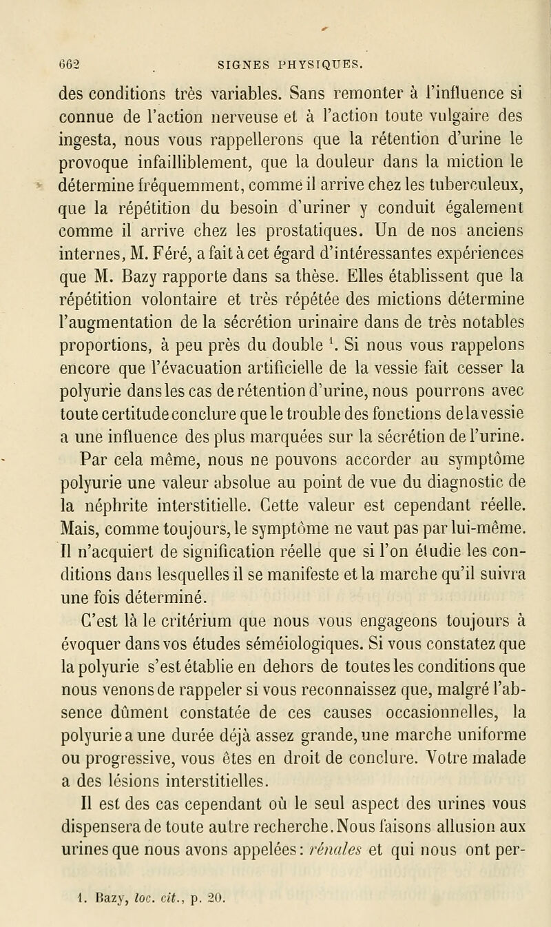 des conditions très variables. Sans remonter à l'influence si connue de l'action nerveuse et à l'action toute vulgaire des ingesta, nous vous rappellerons que la rétention d'urine le provoque infailliblement, que la douleur dans la miction le détermine fréquemment, comme il arrive chez les tuberculeux, que la répétition du besoin d'uriner y conduit également comme il arrive chez les prostatiques. Un de nos anciens internes, M. Féré, a fait à cet égard d'intéressantes expériences que M. Bazy rapporte dans sa thèse. Elles établissent que la répétition volontaire et très répétée des mictions détermine l'augmentation de la sécrétion urinaire dans de très notables proportions, à peu près du double '. Si nous vous rappelons encore que l'évacuation artificielle de la vessie fait cesser la polyurie dans les cas de rétention d'urine, nous pourrons avec toute certitude conclure que le trouble des fonctions delavessie a une influence des plus marquées sur la sécrétion de l'urine. Par cela même, nous ne pouvons accorder au symptôme polyurie une valeur absolue au point de vue du diagnostic de la néphrite interstitielle. Cette valeur est cependant réelle. Mais, comme toujours, le symptôme ne vaut pas par lui-même. Il n'acquiert de signification réelle que si l'on éludie les con- ditions dans lesquelles il se manifeste et la marche qu'il suivra une fois déterminé. C'est là le critérium que nous vous engageons toujours à évoquer dans vos études séméiologiques. Si vous constatez que la polyurie s'est établie en dehors de toutes les conditions que nous venons de rappeler si vous reconnaissez que, malgré l'ab- sence dûment constatée de ces causes occasionnelles, la polyurie a une durée déjà assez grande, une marche uniforme ou progressive, vous êtes en droit de conclure. Votre malade a des lésions interstitielles. Il est des cas cependant où le seul aspect des urines vous dispensera de toute autre recherche. Nous faisons allusion aux urines que nous avons appelées: rénales et qui nous ont per- 1. Bazy, loQ,. cit., p. 20.