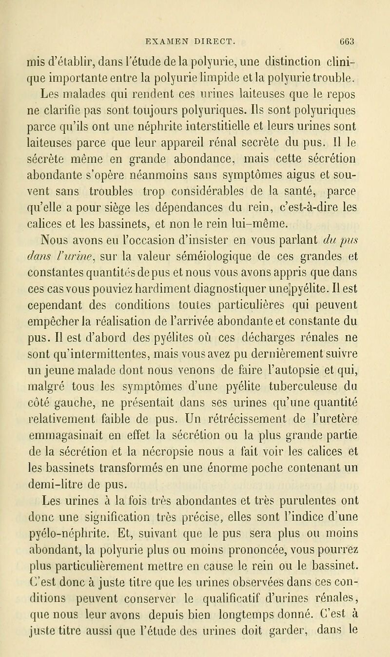 mis d'établir, dans l'étude de la polyiirie, une distinction clini- que importante entre la polyurie limpide et la polyurie trouble. Les malades qui rendent ces urines laiteuses que le repos ne clarifie pas sont toujours polyuriques. Ils sont polyuriques parce qu'ils ont une néphrite interstitielle et leurs urines sont laiteuses parce que leur appareil rénal secrète du pus. Il le sécrète même en grande abondance, mais cette sécrétion abondante s'opère néanmoins sans symptômes aigus et sou- vent sans troubles trop considérables de la santé, parce qu'elle a pour siège les dépendances du rein, c'est-à-dire les calices et les bassinets, et non le rein lui-même. Nous avons eu l'occasion d'insister en vous parlant du pus dans rurine^ sur la valeur séméiologique de ces grandes et constantes quantités de pus et nous vous avons appris que dans ces cas vous pouviez hardiment diagnostiquer unoipyélite. Il est cependant des conditions toutes particulières qui peuvent empêcher la réahsation de l'arrivée abondante et constante du pus. Il est d'abord des pyélites où ces décharges rénales ne sont qu'intermittentes, mais vous avez pu dernièrement suivre un jeune malade dont nous venons de faire l'autopsie et qui, malgré tous les symptômes d'une pyélite tuberculeuse du côté gauche, ne présentait dans ses urines qu'une quantité relativement faible de pus. Un rétrécissement de l'uretère emmagasinait en effet la sécrétion ou la plus grande partie de la sécrétion et la nécropsie nous a fait voir les calices et les bassinets transformés en une énorme poche contenant un demi-htre de pus. Les urines à la fois très abondantes et très purulentes ont donc une signification très précise, elles sont l'indice d'une pyélo-néphrite. Et, suivant que le pus sera plus ou moins abondant, la polyurie plus ou moins prononcée, vous pourrez plus particulièrement mettre en cause le rein ou le bassinet. C'est donc à juste titre que les urines observées dans ces con- ditions peuvent conserver le quahficatif d'urines rénales, que nous leur avons depuis bien longtemps donné. C'est à juste titre aussi que l'étude des urines doit garder, dans le