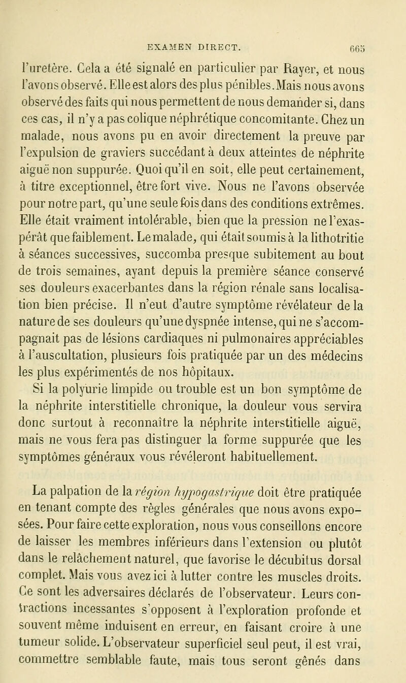 l'uretère. Cela a été signalé en particulier par Rayer, et nous l'avons observé. Elle est alors des plus pénibles.Mais nous avons observé des faits qui nous permettent de nous demander si, dans ces cas, il n'y a pas colique néphrétique concomitante. Chez un malade, nous avons pu en avoir directement la preuve par l'expulsion de graviers succédant à deux atteintes de néphrite aiguë non suppurée. Quoi qu'il en soit, elle peut certainement, à titre exceptionnel, être fort vive. Nous ne l'avons observée pour notre part, qu'une seule fois dans des conditions extrêmes. Elle était vraiment intolérable, bien que la pression ne l'exas- pérât que faiblement. Le malade, qui était soumis à la lithotritie à séances successives, succomba presque subitement au bout de trois semaines, ayant depuis la première séance conservé ses douleurs exacerbantes dans la région rénale sans localisa- tion bien précise. Il n'eut d'autre symptôme révélateur de la nature de ses douleurs qu'une dyspnée intense, qui ne s'accom- pagnait pas de lésions cardiaques ni pulmonaires appréciables à l'auscultation, plusieurs fois pratiquée par un des médecins les plus expérimentés de nos hôpitaux. Si la polyurie limpide ou trouble est un bon symptôme de la néphrite interstitielle chronique, la douleur vous servira donc surtout à reconnaître la néphrite interstitielle aiguë, mais ne vous fera pas distinguer la forme suppurée que les symptômes généraux vous révéleront habituellement. La palpation de la région hypogastrique doit être pratiquée en tenant compte des règles générales que nous avons expo- sées. Pour faire cette exploration, nous vous conseillons encore de laisser les membres inférieurs dans Textension ou plutôt dans le relâchement naturel, que favorise le décubitus dorsal complet. Mais vous avez ici à lutter contre les muscles droits. Ce sont les adversaires déclarés de l'observateur. Leurs con- tractions incessantes s'opposent à l'exploration profonde et souvent même induisent en erreur, en faisant croire à une tumeur solide. L'observateur superficiel seul peut, il est vrai, commettre semblable faute, mais tous seront ^ênés dans