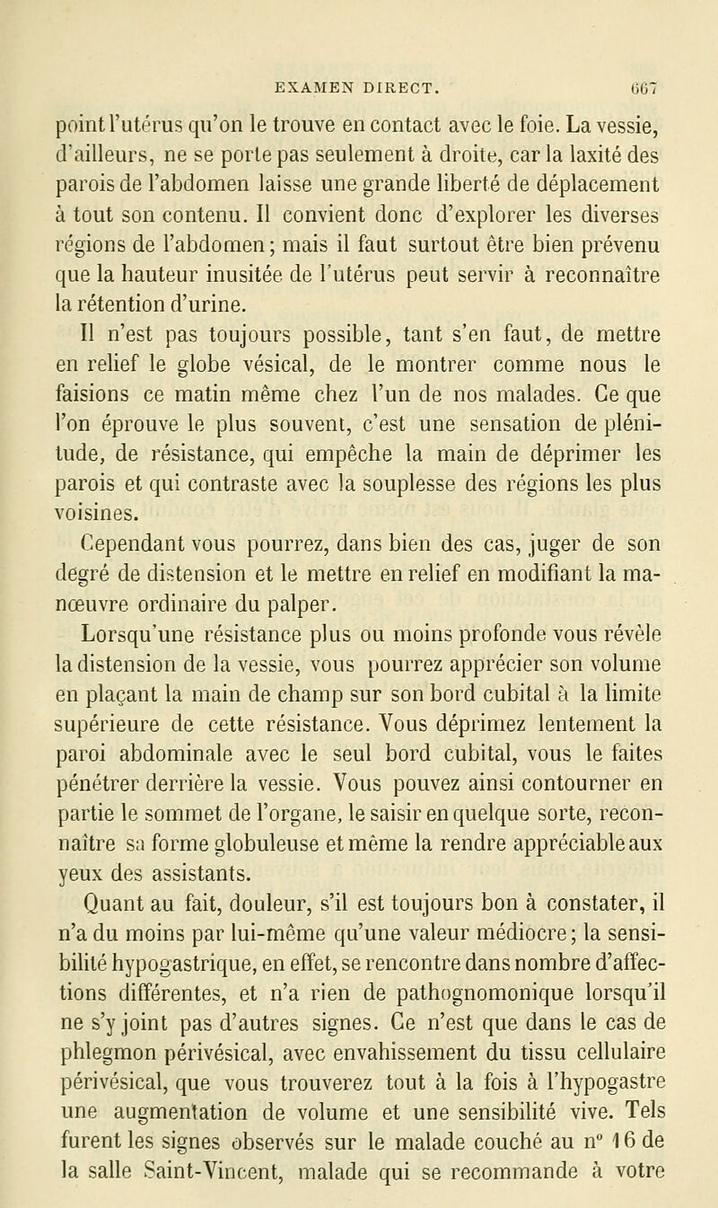 point l'utérus qu'on le trouve en contact avec le foie. La vessie, d'ailleurs, ne se porte pas seulement à droite, car la laxité des parois de l'abdomen laisse une grande liberté de déplacement à tout son contenu. Il convient donc d'explorer les diverses régions de l'abdomen; mais il faut surtout être bien prévenu que la hauteur inusitée de l'utérus peut servir à reconnaître la rétention d'urine. Il n'est pas toujours possible, tant s'en faut, de mettre en relief le globe vésical, de le montrer comme nous le faisions ce matin même chez l'un de nos malades. Ce que l'on éprouve le plus souvent, c'est une sensation de pléni- tude, de résistance, qui empêche la main de déprimer les parois et qui contraste avec la souplesse des régions les plus voisines. Cependant vous pourrez, dans bien des cas, juger de son degré de distension et le mettre en relief en modifiant la ma- nœuvre ordinaire du palper. Lorsqu'une résistance plus ou moins profonde vous révèle la distension de la vessie, vous pourrez apprécier son volume en plaçant la main de champ sur son bord cubital à la Hmite supérieure de cette résistance. Vous déprimez lentement la paroi abdominale avec le seul bord cubital, vous le faites pénétrer derrière la vessie. Vous pouvez ainsi contourner en partie le sommet de l'organe, le saisir en quelque sorte, recon- naître sa forme globuleuse et même la rendre appréciable aux yeux des assistants. Quant au fait, douleur, s'il est toujours bon à constater, il n'a du moins par lui-même qu'une valeur médiocre; la sensi- bilité hypogastrique, en effet, se rencontre dans nombre d'affec- tions différentes, et n'a rien de pathognomonique lorsqu'il ne s'y joint pas d'autres signes. Ce n'est que dans le cas de phlegmon périvésical, avec envahissement du tissu cellulaire périvésical, que vous trouverez tout à la fois à l'hypogastre une augmentation de volume et une sensibilité vive. Tels furent les signes observés sur le malade couché au n° 16 de la salle Saint-Vincent, malade qui se recommande à votre