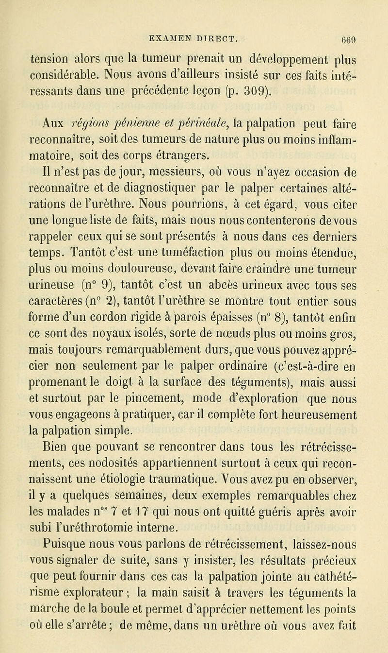 tension alors que la tumeur prenait un développement plus considérable. Nous avons d'ailleurs insisté sur ces faits inté- ressants dans une précédente leçon (p. 309). Aux régions pénienne et périnéale^ la palpation peut faire reconnaître, soit des tumeurs de nature plus ou moins inflam- matoire, soit des corps étrangers. Il n'est pas de jour, messieurs, où vous n'ayez occasion de reconnaître et de diagnostiquer par le palper certaines alté- rations del'urèthre. Nous pourrions, à cet égard, vous citer une longue liste de faits, mais nous nous contenterons devons rappeler ceux qui se sont présentés à nous dans ces derniers temps. Tantôt c'est une tuméfaction plus ou moins étendue, plus ou moins douloureuse, devant faire craindre une tumeur urineuse (n° 9), tantôt c'est un abcès urineux avec tous ses caractères (n° 2), tantôt l'urèthre se montre tout entier sous forme d'un cordon rigide à parois épaisses (n 8), tantôt enfin ce sont des noyaux isolés, sorte de nœuds plus ou moins gros, mais toujours remarquablement durs, que vous pouvez appré- cier non seulement par le palper ordinaire (c'est-à-dire en promenant le doigt à la surface des téguments), mais aussi et surtout par le pincement, mode d'exploration que nous vous engageons à pratiquer, car il complète fort heureusement la palpation simple. Bien que pouvant se rencontrer dans tous les rétrécisse- ments, ces nodosités appartiennent surtout à ceux qui recon- naissent une étiologie traumatique. Vous avez pu en observer, il y a quelques semaines, deux exemples remarquables chez les malades n' 7 et 17 qui nous ont quitté guéris après avoir subi l'urôthrotomie interne. Puisque nous vous parlons de rétrécissement, laissez-nous vous signaler de suite, sans y insister, les résultats précieux que peut fournir dans ces cas la palpation jointe au cathété- risme explorateur ; la main saisit à travers les téguments la marche de la boule et permet d'apprécier nettement les points où elle s'arrête ; de même, dans un uréthre où vous avez fait