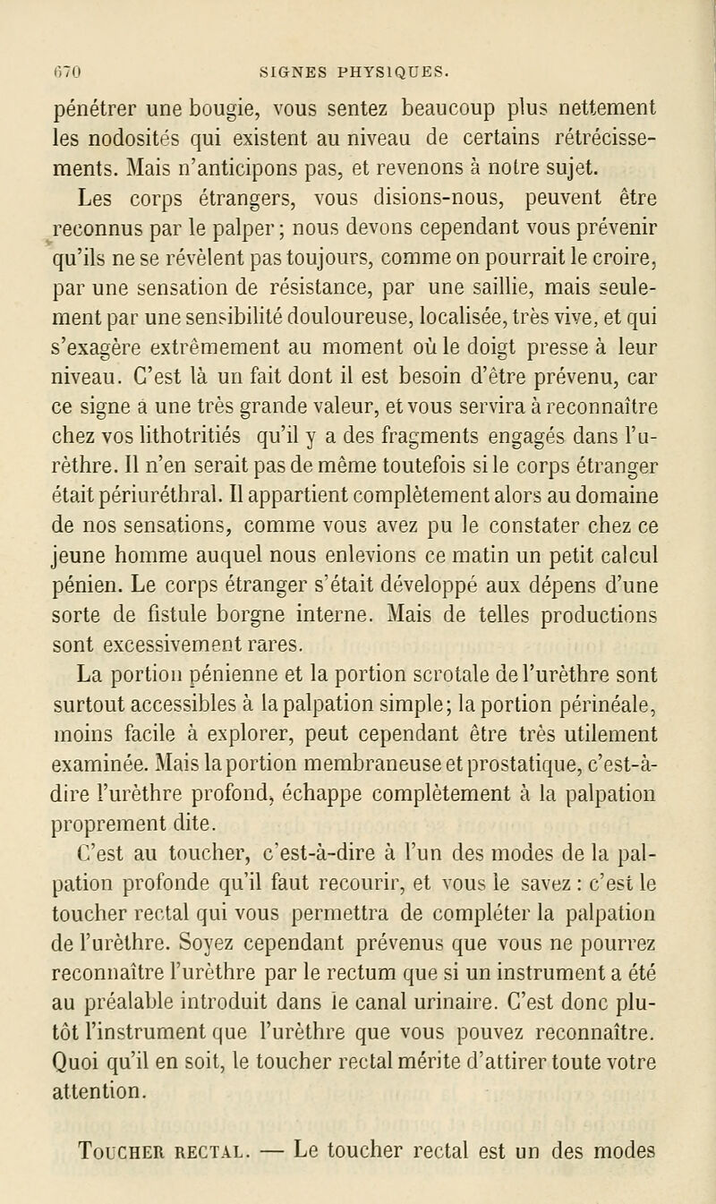 pénétrer une bougie, vous sentez beaucoup plus nettement les nodosités qui existent au niveau de certains rétrécisse- ments. Mais n'anticipons pas, et revenons à notre sujet. Les corps étrangers, vous disions-nous, peuvent être reconnus par le palper ; nous devons cependant vous prévenir qu'ils ne se révèlent pas toujours, comme on pourrait le croire, par une sensation de résistance, par une saillie, mais seule- ment par une sensibilité douloureuse, localisée, très vive, et qui s'exagère extrêmement au moment où le doigt presse à leur niveau. C'est là un fait dont il est besoin d'être prévenu, car ce signe a une très grande valeur, et vous servira à reconnaître chez vos lithotritiés qu'il y a des fragments engagés dans l'a- rèthre. Il n'en serait pas de même toutefois si le corps étranger était périuréthral. Il appartient complètement alors au domaine de nos sensations, comme vous avez pu le constater chez ce jeune homme auquel nous enlevions ce matin un petit calcul pénien. Le corps étranger s'était développé aux dépens d'une sorte de fistule borgne interne. Mais de telles productions sont excessivement rares. La portion pénienne et la portion scrotale del'urèthre sont surtout accessibles à la palpation simple; la portion périnéale, moins facile à explorer, peut cependant être très utilement examinée. Mais la portion membraneuse et prostatique, c'est-à- dire l'urèthre profonde échappe complètement à la palpation proprement dite. C'est au toucher, c'est-à-dire à l'un des modes de la pal- pation profonde qu'il faut recourir, et vous le savez : c'est le toucher rectal qui vous permettra de compléter la palpation de l'urèthre. Soyez cependant prévenus que vous ne pourrez reconnaître l'urèthre par le rectum que si un instrument a été au préalable introduit dans le canal urinaire. C'est donc plu- tôt l'instrument que l'urèthre que vous pouvez reconnaître. Quoi qu'il en soit, le toucher rectal mérite d'attirer toute votre attention. Toucher rectal. — Le toucher rectal est un des modes