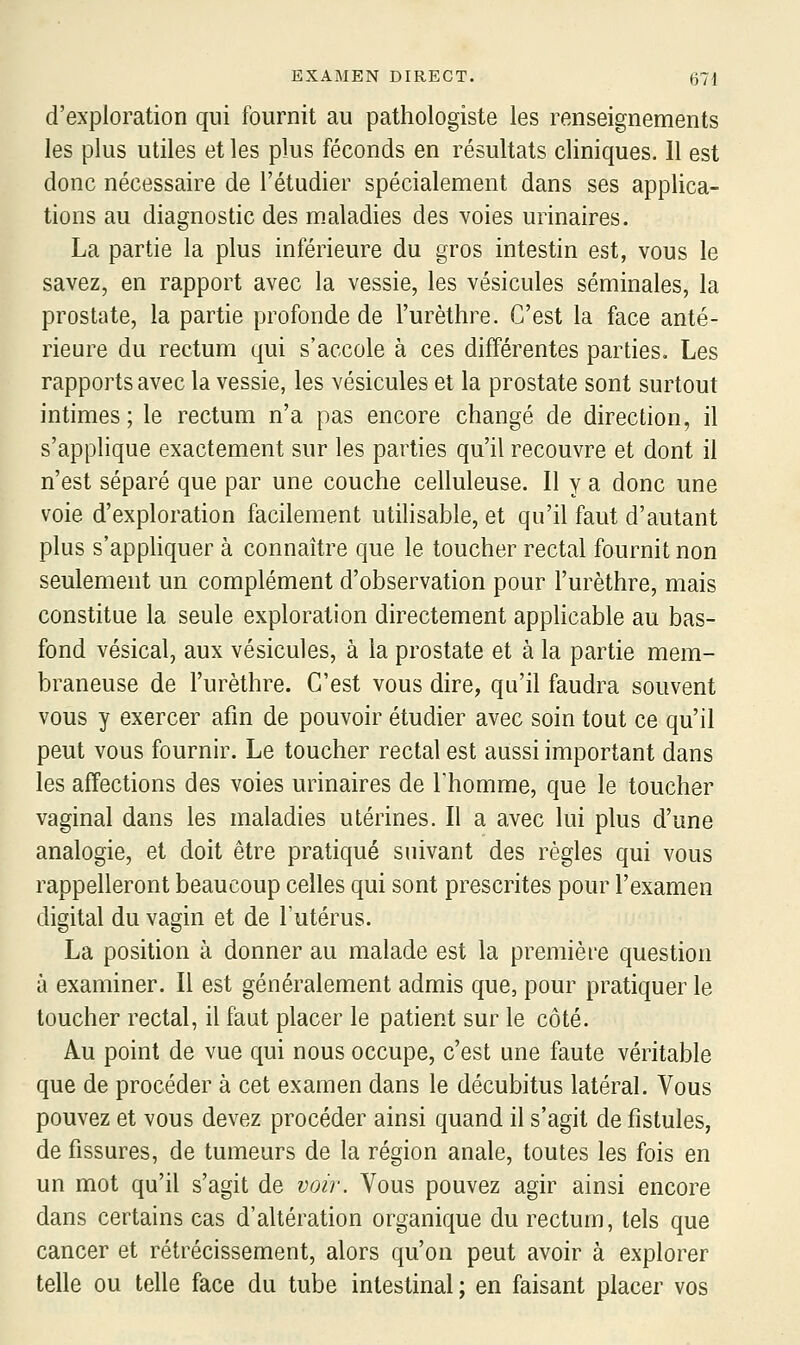 d'exploration qui fournit au pathologiste les renseignements les plus utiles et les plus féconds en résultats cliniques. 11 est donc nécessaire de l'étudier spécialement dans ses applica- tions au diagnostic des maladies des voies urinaires. La partie la plus inférieure du gros intestin est, vous le savez, en rapport avec la vessie, les vésicules séminales, la prostate, la partie profonde de l'urèthre. C'est la face anté- rieure du rectum qui s'accole à ces différentes parties. Les rapports avec la vessie, les vésicules et la prostate sont surtout intimes; le rectum n'a pas encore changé de direction, il s'applique exactement sur les parties qu'il recouvre et dont il n'est séparé que par une couche celluleuse. Il y a donc une voie d'exploration facilement utilisable, et qu'il faut d'autant plus s'appliquer à connaître que le toucher rectal fournit non seulement un complément d'observation pour l'urèthre, mais constitue la seule exploration directement applicable au bas- fond vésical, aux vésicules, à la prostate et à la partie mem- braneuse de l'urèthre. C'est vous dire, qu'il faudra souvent vous y exercer afin de pouvoir étudier avec soin tout ce qu'il peut vous fournir. Le toucher rectal est aussi important dans les affections des voies urinaires de Thomme, que le toucher vaginal dans les maladies utérines. Il a avec lui plus d'une analogie, et doit être pratiqué suivant des règles qui vous rappelleront beaucoup celles qui sont prescrites pour l'examen digital du vagin et de l'utérus. La position à donner au malade est la première question à examiner. Il est généralement admis que, pour pratiquer le toucher rectal, il faut placer le patient sur le côté. Au point de vue qui nous occupe, c'est une faute véritable que de procéder à cet examen dans le décubitus latéral. Vous pouvez et vous devez procéder ainsi quand il s'agit de fistules, de fissures, de tumeurs de la région anale, toutes les fois en un mot qu'il s'agit de voir. Vous pouvez agir ainsi encore dans certains cas d'altération organique du rectum, tels que cancer et rétrécissement, alors qu'on peut avoir à explorer telle ou telle face du tube intestinal ; en faisant placer vos