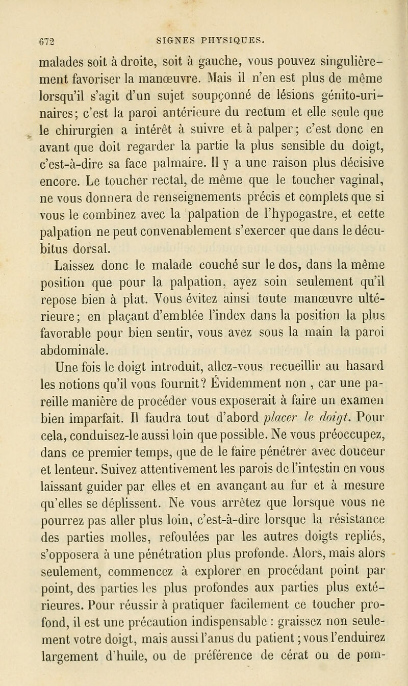 malades soit à droite, soit à gauche, vous pouvez singulière- ment favoriser la manœuvre. Mais il n'en est plus de même lorsqu'il s'agit d'un sujet soupçonné de lésions génito-uri- naires; c'est la paroi antérieure du rectum et elle seule que le chirurgien a intérêt à suivre et à palper ; c'est donc en avant que doit regarder la partie la plus sensible du doigt, c'est-à-dire sa face palmaire. 11 y a une raison plus décisive encore. Le toucher rectal, de même que le toucher vaginal, ne vous donnera de renseignements précis et complets que si vous le combinez avec la palpation de l'hypogastre, et cette palpation ne peut convenablement s'exercer que dans le décu- bitus dorsal. Laissez donc le malade couché sur le dos, dans la même position que pour la palpation, ayez soin seulement qu'il repose bien à plat. Vous évitez ainsi toute manœuvre ulté- rieure; en plaçant d'emblée l'index dans la position la plus favorable pour bien sentir, vous avez sous la main la paroi abdominale. Une fois le doigt introduit, allez-vous recueillir au hasard les notions qu'il vous fournit? Évidemment non , car une pa- reille manière de procéder vous exposerait à faire un examen bien imparfait. Il faudra tout d'abord placer le doigt. Pour cela, conduisez-le aussi loin que possible. Ne vous préoccupez, dans ce premier temps, que de le faire pénétrer avec douceur et lenteur. Suivez attentivement les parois de l'intestin en vous laissant guider par elles et en avançant au fur et à mesure qu'elles se dépHssent. Ne vous arrêtez que lorsque vous ne pourrez pas aller plus loin, c'est-à-dire lorsque la résistance des parties molles, refoulées par les autres doigts repliés, s'opposera à une pénétration plus profonde. Alors, mais alors seulement, commencez à explorer en procédant point par point, des parties les plus profondes aux parties plus exté- rieures. Pour réussir à pratiquer facilement ce toucher pro- fond, il est une précaution indispensable : graissez non seule- ment votre doigt, mais aussi l'anus du patient ; vous l'enduirez largement d'huile, ou de préférence de cérat ou de pom-