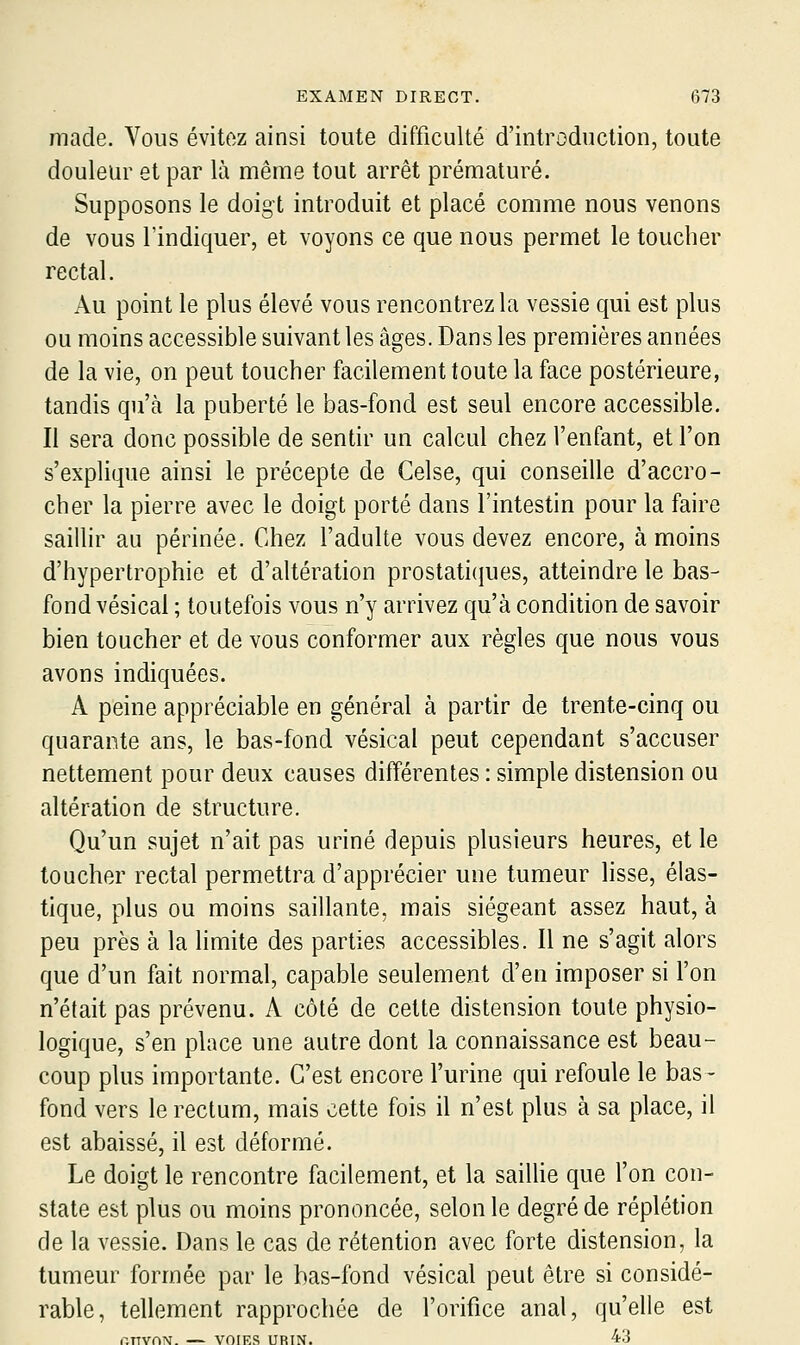 made. Vous évitez ainsi toute difficulté d'introduction, toute douleur et par là même tout arrêt prématuré. Supposons le doigt introduit et placé comme nous venons de vous l'indiquer, et voyons ce que nous permet le toucher rectal. Au point le plus élevé vous rencontrez la vessie qui est plus ou moins accessible suivant les âges. Dans les premières années de la vie, on peut toucher facilement toute la face postérieure, tandis qu'à la puberté le bas-fond est seul encore accessible. Il sera donc possible de sentir un calcul chez l'enfant, et l'on s'explique ainsi le précepte de Celse, qui conseille d'accro- cher la pierre avec le doigt porté dans l'intestin pour la faire saillir au périnée. Chez l'adulte vous devez encore, à moins d'hypertrophie et d'altération prostaticjues, atteindre le bas- fond vésical ; toutefois vous n'y arrivez qu'à condition de savoir bien toucher et de vous conformer aux règles que nous vous avons indiquées. A peine appréciable en général à partir de trente-cinq ou quarante ans, le bas-fond vésical peut cependant s'accuser nettement pour deux causes différentes : simple distension ou altération de structure. Qu'un sujet n'ait pas uriné depuis plusieurs heures, et le toucher rectal permettra d'apprécier une tumeur lisse, élas- tique, plus ou moins saillante, mais siégeant assez haut, à peu près à la limite des parties accessibles. Il ne s'agit alors que d'un fait normal, capable seulement d'en imposer si l'on n'était pas prévenu. A côté de cette distension toute physio- logique, s'en place une autre dont la connaissance est beau- coup plus importante. C'est encore l'urine qui refoule le bas- fond vers le rectum, mais cette fois il n'est plus à sa place, il est abaissé, il est déformé. Le doigt le rencontre facilement, et la saillie que l'on con- state est plus ou moins prononcée, selon le degré de réplétion de la vessie. Dans le cas de rétention avec forte distension, la tumeur formée par le bas-fond vésical peut être si considé- rable, tellement rapprochée de l'orifice anal, qu'elle est r.nvn^i. — VOTES URIN. 43