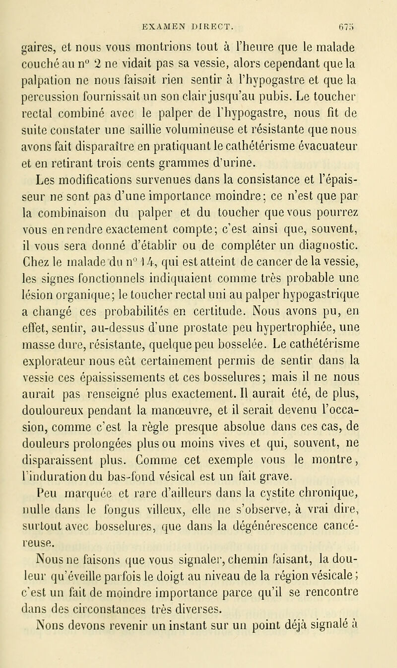 gaires, et nous vous montrions tout à l'heure que le malade couché au n'' 2 ne vidait pas sa vessie, alors cependant que la palpation ne nous faisait rien sentir à l'hypogastre et que la percussion fournissait un son clair jusqu'au pubis. Le toucher rectal combiné avec le palper de l'hypogastre, nous fit de suite constater une saillie volumineuse et résistante que nous avons fait disparaître en pratiquant le calhétérisme évacuateur et en retirant trois cents grammes d'urine. Les modifications survenues dans la consistance et l'épais- seur ne sont pas d'une importance moindre; ce n'est que par la combinaison du palper et du toucher que vous pourrez vous en rendre exactement compte; c'est ainsi que, souvent, il vous sera donné d'étabhr ou de compléter un diagnostic. Chez le malade du n 14, qui est atteint de cancer de la vessie, les signes fonctionnels indiquaient comme très probable une lésion organique; le toucher rectal uni au palper hypogastrique a changé ces probabiHtés en certitude. Nous avons pu, en effet, sentir, au-dessus d'une prostate peu hypertrophiée, une masse dure, résistante, quelque peu bosselée. Le cathétérisme explorateur nous eût certainement permis de sentir dans la vessie ces épaississements et ces bosselures; mais il ne nous aurait pas renseigné plus exactement. Il aurait été, de plus, douloureux pendant la manœuvre, et il serait devenu l'occa- sion, comme c'est la règle presque absolue dans ces cas, de douleurs prolongées plus ou moins vives et qui, souvent, ne disparaissent plus. Comme cet exemple vous le montre, rindurationdu bas-fond vésical est un fait grave. Peu marquée et rare d'ailleurs dans la cystite chronique, nulle dans le Ibngus villcux, elle ne s'observe, à vrai dire, surtout avec bosselures, que dans la dégénérescence cancé- reuse. Nous ne faisons que vous signaler, chemin faisant, la dou- leur qu'éveille parfois le doigt au niveau de la région vésicale ; c'est un fait de moindre importance parce qu'il se rencontre dans des circonstances très diverses. Nons devons revenir un instant sur un point déjà signalé à