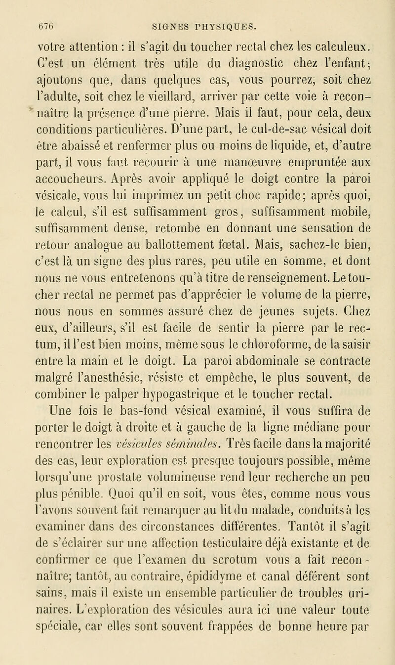 voire attention : il s'agit du toucher rectal chez les calculeux. C'est un élément très utile du diagnostic chez l'enfant; ajoutons que, dans quelques cas, vous pourrez, soit chez l'adulte, soit chez le vieillard, arriver par cette voie à recon- naître la présence d'une pierre. Mais il faut, pour cela, deux conditions particulières. D'une part, le cul-de-sac vésical doit être abaissé et renfermer plus ou moins de liquide, et, d'autre part, il vous faut recourir à une manœuvre empruntée aux accoucheurs. Après avoir appliqué le doigt contre la paroi vésicale, vous lui imprimez un petit choc rapide; après quoi, le calcul, s'il est suffisamment gros, suffisamment mobile, suffisamment dense, retombe en donnant une sensation de retour analogue au ballottement fœtal. Mais, sachez-le bien, c'est là un signe des plus rares, peu utile en somme, et dont nous ne vous entretenons qu'à titre de renseignement. Le tou- cher rectal ne permet pas d'apprécier le volume de la pierre, nous nous en sommes assuré chez de jeunes sujets. Chez eux, d'ailleurs, s'il est facile de sentir la pierre par le rec- tum, il l'est bien moins, même sous le chloroforme, de la saisir entre la main et le doigt. La paroi abdominale se contracte malgré l'anesthésie, résiste et empêche, le plus souvent, de combiner le palper hypogastrique et le toucher rectal. Une fois le bas-fond vésical examiné, il vous suffira de porter le doigt à droite et à gauche de la ligne médiane pour rencontrer les véskules séminales. Très facile dans la majorité des cas, leur exploration est presque toujours possible, même lorsqu'une prostate volumineuse rend leur recherche un peu plus pénible. Quoi qu'il en soit, vous êtes, comme nous vous l'avons souvent fait remarquer au lit du malade, conduits à les examiner dans des circonstances différentes. Tantôt il s'agit de s'éclairer sur une affection testiculaire déjà existante et de confirmer ce que l'examen du scrotum vous a fait recon - naître; tantôt^ au contraire, épididyme et canal déférent sont sains, mais il existe un ensemble particulier de troubles uri- naires. L'exploration des vésicules aura ici une valeur toute spéciale, car elles sont souvent frappées de bonne heure par