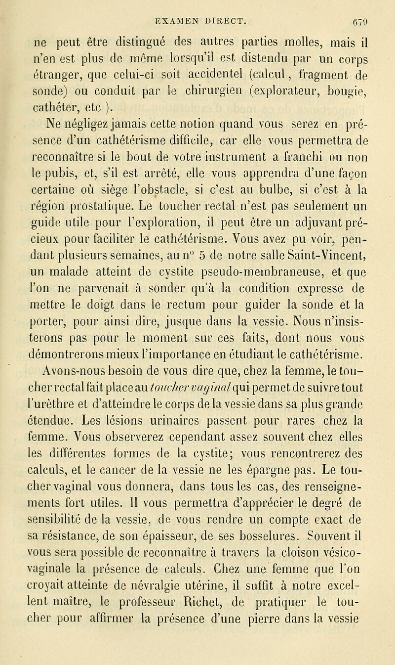 ne peut être distingué des autres parties molles, mais il n'en est plus de même lorsqu'il est distendu par un corps étranger, que celui-ci soit accidentel (calcul, fragment de sonde) ou conduit par le chirurgien (explorateur, bougie, cathéter, etc ). Ne négligez jamais cette notion quand vous serez en pré- sence d'un calhétérisme difficile, car elle vous permettra de reconnaître si le bout de votre instrument a franchi ou non le pubis, et, s'il est arrêté, elle vous apprendra d'une façon certaine où siège l'obstacle, si c'est au bulbe, si c'est à la région prostalique. Le toucher rectal n'est pas seulement un guide utile pour l'exploration, il peut être un adjuvant pré- cieux pour faciliter le calhétérisme. Vous avez pu voir, pen- dant plusieurs semaines, au n° 5 de notre salle Saint-Vincent, un malade atteint de cystite pseudo-membraneuse, et que l'on ne parvenait à sonder qu'à la condition expresse de mettre le doigt dans le rectum pour guider la sonde et la porter, pour ainsi dire, jusque dans la vessie. Nous n'insis- terons pas pour le moment sur ces faits, dont nous vous démontrerons mieux l'importance en étudiant le cathétérisme. Avons-nous besoin de vous dire que, chez la femme, le tou- cher rectal fait place au toucher vaginal qui permet de suivre tout l'urèthre et d'atteindre le corps de la vessie dans sa plus grande étendue. Les lésions urinaires passent pour rares chez la femme. Vous observerez cependant assez souvent chez elles les différentes formes de la cystite; vous rencontrerez des calculs, et le cancer de la vessie ne les épargne pas. Le tou- cher vaginal vous donnera, dans tous les cas, des renseigne- ments fort utiles. Il vous permettra d'apprécier le degré de sensibilité de la vessie, de vous rendre un compte exact de sa résistance, de son épaisseur, de ses bosselures. Souvent il vous sera possible de reconnaître à travers la cloison vésico- vaginale la présence de calculs. Chez une femme que l'on croyait atteinte de névralgie utérine, il suffit à notre excel- lent maître, le professeur Richet, de pratiquer le tou- cher pour affirmer la présence d'une pierre dans la vessie