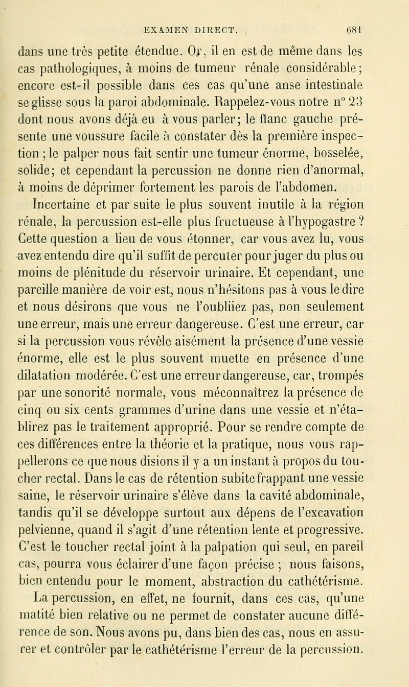 dans une très petite étendue. Or, il en est de même dans les cas pathologiques, à moins de tumeur rénale considérable ; encore est-il possible dans ces cas qu'une anse intestinale se glisse sous la paroi abdominale. Rappelez-vous notre n° 23 dont nous avons déjà eu à vous parler; le flanc gauche pré- sente une voussure facile à constater dès la première inspec- tion ; le palper nous fait sentir une tumeur énorme, bosselée, sohde; et cependant la percussion ne donne rien d'anormal, à moins de déprimer fortement les parois de l'abdomen. Incertaine et par suite le plus souvent inutile à la région rénale, la percussion est-elle plus fructueuse à l'hypogastre ? Cette question a lieu de vous étonner, car vous avez lu, vous avez entendu dire qu'il suffit de percuter pour juger du plus ou moins de plénitude du réservoir urinaire. Et cependant, une pareille manière de voir est, nous n'hésitons pas à vous le dire et nous désirons que vous ne l'oubliiez pas, non seulement une erreur, mais une erreur dangereuse. C'est une erreur, car si la percussion vous révole aisément la présence d'une vessie énorme, elle est le plus souvent muette en présence d'une dilatation modérée. C'est une erreur dangereuse, car, trompés par une sonorité normale, vous méconnaîtrez la présence de cinq ou six cents grammes d'urine dans une vessie et n'éta- blirez pas le traitement approprié. Pour se rendre compte de ces différences entre la théorie et la pratique, nous vous rap- pellerons ce que nous disions il y a un instant à propos du tou- cher rectal. Dans le cas de rétention subite frappant une vessie saine, le réservoir urinaire s'élève dans la cavité abdominale, tandis qu'il se développe surtout aux dépens de l'excavation pelvienne, quand il s'agit d'une rétention lente et progressive. C'est le toucher rectal joint à la palpation qui seul, en pareil cas, pourra vous éclairer d'une façon précise ; nous faisons, bien entendu pour le moment, abstraction du cathétérisme. La percussion, en effet, ne fournit, dans ces cas, qu'une matité bien relative ou ne permet de constater aucune diffé- rence de son. Nous avons pu, dans bien des cas, nous en assu- rer et contrôler par le cathétérisme l'erreur de la percussion.