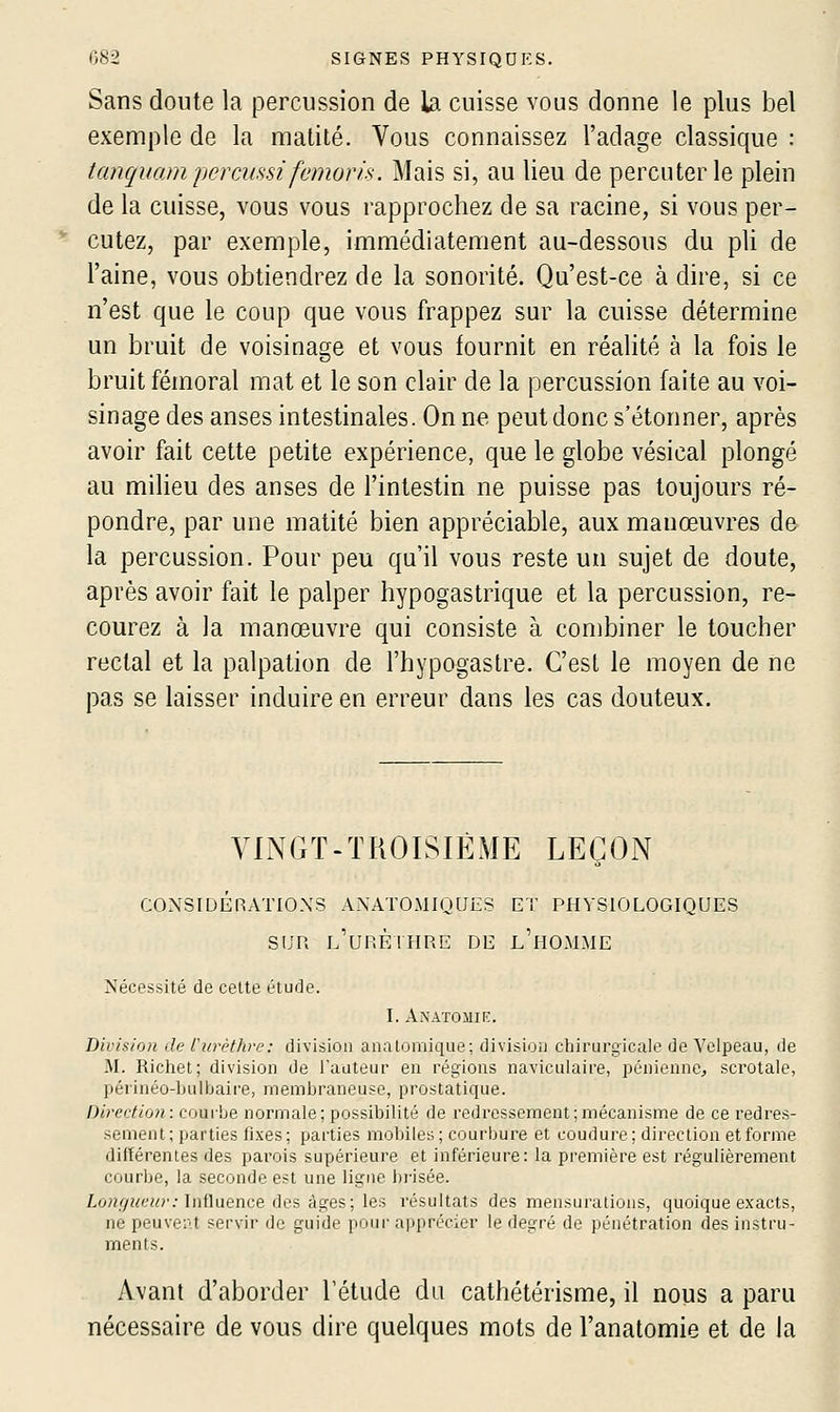 Sans doute la percussion de la cuisse vous donne le plus bel exemple de la matité. Vous connaissez l'adage classique : tanquam percKssi femorà. Mais si, au lieu de percuter le plein de la cuisse, vous vous rapprochez de sa racine, si vous per- cutez, par exemple, immédiatement au-dessous du pli de l'aine, vous obtiendrez de la sonorité. Qu'est-ce à dire, si ce n'est que le coup que vous frappez sur la cuisse détermine un bruit de voisinage et vous fournit en réalité à la fois le bruit fémoral mat et le son clair de la percussion faite au voi- sinage des anses intestinales. On ne peut donc s'étonner, après avoir fait cette petite expérience, que le globe vésical plongé au milieu des anses de l'intestin ne puisse pas toujours ré- pondre, par une matité bien appréciable, aux manœuvres de- la percussion. Pour peu qu'il vous reste un sujet de doute, après avoir fait le palper hypogastrique et la percussion, re- courez à la manœuvre qui consiste à combiner le toucher rectal et la palpation de l'hypogastre. C'est le moyen de ne pas se laisser induire en erreur dans les cas douteux. VINGT-TROISIÈME LEÇON CONSIUÉRxVriO.XS ANATOMIQUES ET PHYSIOLOGIQUES SUR l'urèthre de l'homme Nécessité de celte étude. I. AXATOilIF:. Division de Curèthre: division analomique; division chirurgicale de Velpeau, de M. Richet; division de l'auteur en régions naviculaire, pénienne^ scrotale, périnéo-lnilbaire, membraneuse, prostatique. Direction: courbe normale; possibilité de redressement ; mécanisme de ce redres- sement; parties fixes; parties mobiles; courbure et coudure; direction et forme différentes des parois supérieure et inférieure: la première est régulièrement courbe, la seconde est une ligne brisée. Lo?zi7i<e?«'; Influence des âges; les résultats des mensurations, quoique exacts, ne peuveiU servir de guide pour apprécier le degré de pénétration des instru- ments. Avant d'aborder l'étude du cathétérisme, il nous a paru nécessaire de vous dire quelques mots de l'anatomie et de la