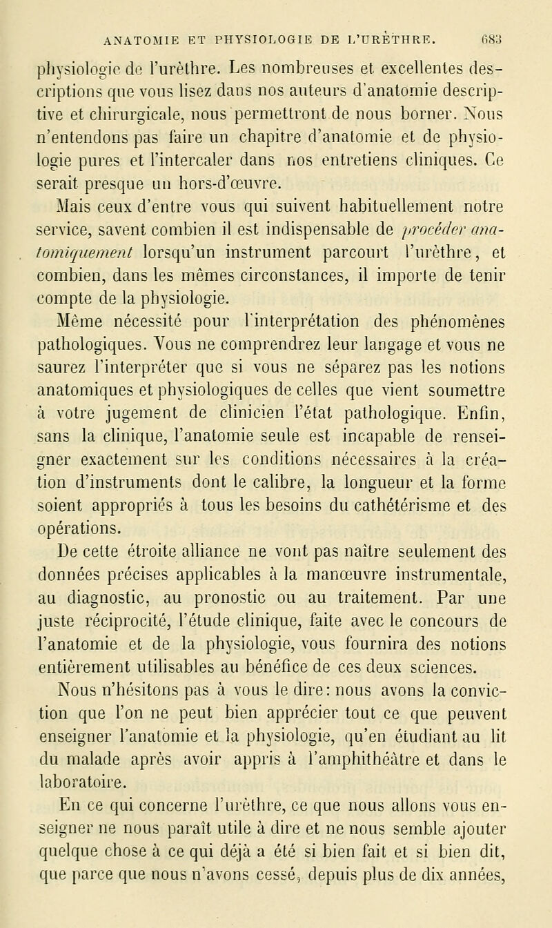 physiologie de i'urèlhre. Les nombreuses et excellentes des- criptions que vous lisez dans nos anteurs d'anatomie descrip- tive et chirurgicale, nous permettront de nous borner. Nous n'entendons pas faire un chapitre d'anatomie et de physio- logie pures et l'intercaler dans nos entretiens cliniques. Ce serait presque un hors-d'œuvre. Mais ceux d'entre vous qui suivent habituellement notre service, savent combien il est indispensable de procéder ana- tomiquement lorsqu'un instrument parcourt l'urèthre, et combien, dans les mêmes circonstances, il importe de tenir compte de la physiologie. Même nécessité pour Tinterprétation des phénomènes pathologiques. Vous ne comprendrez leur langage et vous ne saurez l'interpréter que si vous ne séparez pas les notions anatomiques et physiologiques de celles que vient soumettre à votre jugement de clinicien l'état pathologique. Enfin, sans la chnique, l'anatomie seule est incapable de rensei- gner exactement sur les conditions nécessaires à la créa- tion d'instruments dont le cahbre, la longueur et la forme soient appropriés à tous les besoins du cathétérisme et des opérations. De cette étroite alliance ne vont pas naître seulement des données précises applicables à la manœuvre instrumentale, au diagnostic, au pronostic ou au traitement. Par une juste réciprocité, l'étude clinique, faite avec le concours de l'anatomie et de la physiologie, vous fournira des notions entièrement utilisables au bénéfice de ces deux sciences. Nous n'hésitons pas à vous le dire: nous avons la convic- tion que l'on ne peut bien apprécier tout ce que peuvent enseigner l'anatomie et la physiologie, qu'en étudiant au lit du malade après avoir appris à l'amphithéâtre et dans le laboratoire. En ce qui concerne l'urèthre, ce que nous allons vous en- seigner ne nous paraît utile à dire et ne nous semble ajouter quelque chose à ce qui déjà a été si bien fait et si bien dit, que parce que nous n'avons cessé, depuis plus de dix années.