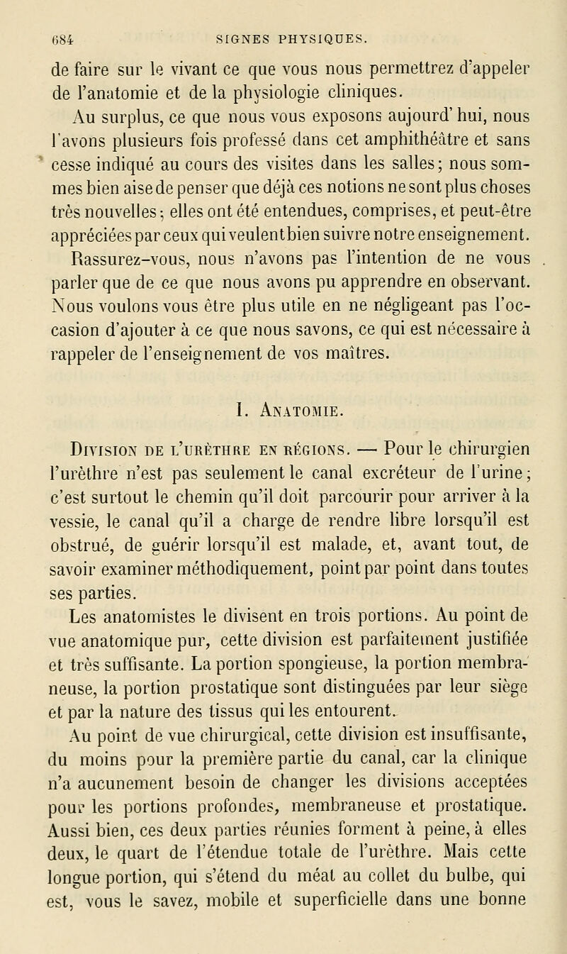 de faire sur le vivant ce que vous nous permettrez d'appeler de l'anatomie et de la physiologie cliniques. Au surplus, ce que nous vous exposons aujourd' hui, nous l'avons plusieurs fois professé dans cet amphithéâtre et sans * cesse indiqué au cours des visites dans les salles ; nous som- mes bien aise de penser que déjà ces notions ne sont plus choses très nouvelles ; elles ont été entendues, comprises, et peut-être appréciées par ceux quiveulentbien suivre notre enseignement. Rassurez-vous, nous n'avons pas l'intention de ne vous parler que de ce que nous avons pu apprendre en observant. Nous voulons vous être plus utile en ne néghgeant pas l'oc- casion d'ajouter à ce que nous savons, ce qui est nécessaire à rappeler de l'enseignement de vos maîtres. I. Anatomie. Division de l'urèthre en régions. — Pour le chirurgien l'urèthre n'est pas seulement le canal excréteur de l'urine ; c'est surtout le chemin qu'il doit parcourir pour arriver à la vessie, le canal qu'il a charge de rendre libre lorsqu'il est obstrué, de guérir lorsqu'il est malade, et, avant tout, de savoir examiner méthodiquement, point par point dans toutes ses parties. Les anatomistes le divisent en trois portions. Au point de vue anatomique pur, cette division est parfaitement justifiée et très suffisante. La portion spongieuse, la portion membra- neuse, la portion prostatique sont distinguées par leur siège et par la nature des tissus qui les entourent. Au point de vue chirurgical, cette division est insuffisante, du moins pour la première partie du canal, car la clinique n'a aucunement besoin de changer les divisions acceptées pouf les portions profondes, membraneuse et prostatique. Aussi bien, ces deux parties réunies forment à peine, à elles deux, le quart de l'étendue totale de l'urèthre. Mais cette longue portion, qui s'étend du méat au collet du bulbe, qui est, vous le savez, mobile et superficielle dans une bonne