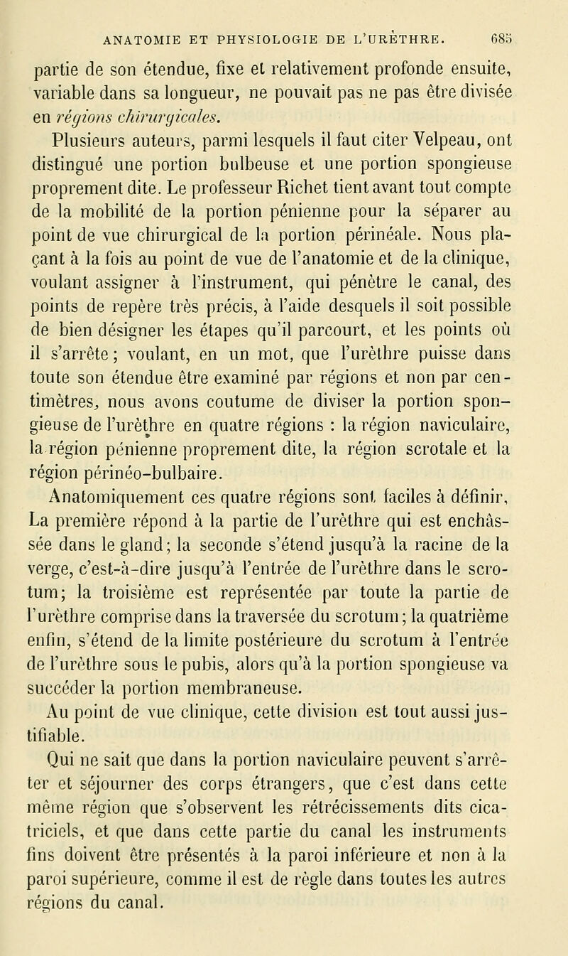 partie de son étendue, fixe el relativement profonde ensuite, variable dans sa longueur, ne pouvait pas ne pas être divisée en régions chirurgicales. Plusieurs auteurs, parmi lesquels il faut citer Velpeau, ont distingué une portion bulbeuse et une portion spongieuse proprement dite. Le professeur Richet tient avant tout compte de la mobilité de la portion pénienne pour la séparer au point de vue chirurgical de la portion périnéale. Nous pla- çant à la fois au point de vue de l'anatomie et de la clinique, voulant assigner à l'instrument, qui pénètre le canal, des points de repère très précis, à l'aide desquels il soit possible de bien désigner les étapes qu'il parcourt, et les points où il s'arrête ; voulant, en un mot, que l'urèthre puisse dans toute son étendue être examiné par régions et non par cen- timètres^ nous avons coutume de diviser la portion spon- gieuse de l'urèthre en quatre régions : la région naviculaire, la région pénienne proprement dite, la région scrotale et la région périnéo-bulbaire. Anatomiquement ces quatre régions sont faciles à définir, La première répond à la partie de l'urèthre qui est enchâs- sée dans le gland; la seconde s'étend jusqu'à la racine de la verge, c'est-à-dire jusqu'à l'entrée de l'urèthre dans le scro- tum; la troisième est représentée par toute la partie de l'urèthre comprise dans la traversée du scrotum ; la quatrième enfin, s'étend de la limite postérieure du scrotum à l'entrée de l'urèthre sous le pubis, alors qu'à la portion spongieuse va succéder la portion membraneuse. Au point de vue clinique, cette division est tout aussi jus- tifiable. Qui ne sait que dans la portion naviculaire peuvent s'arrê- ter et séjourner des corps étrangers, que c'est dans cette même région que s'observent les rétrécissements dits cica- triciels, et que dans cette partie du canal les instruments fins doivent être présentés à la paroi inférieure et non à la paroi supérieure, comme il est de règle dans toutes les autres régions du canal.