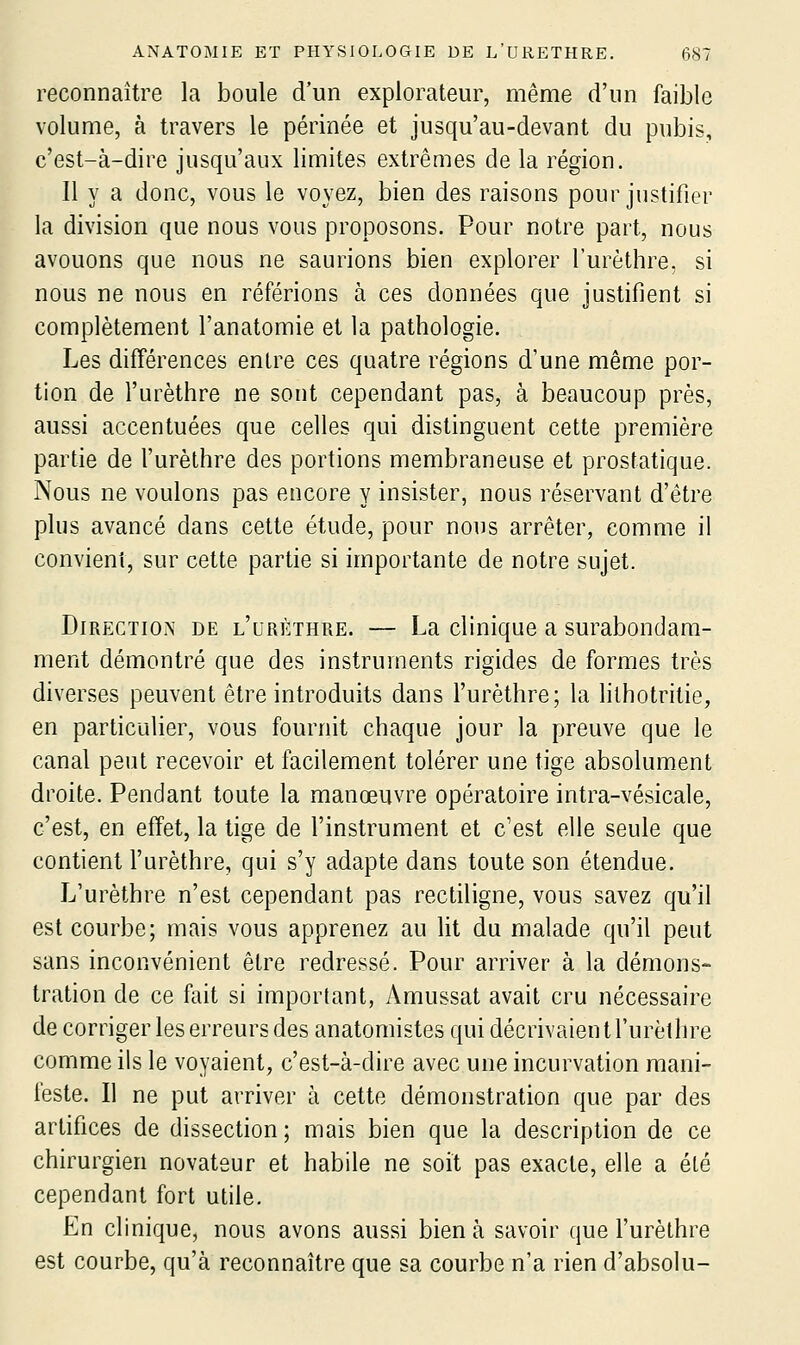 reconnaître la boule d'un explorateur, même d'un faible volume, à travers le périnée et jusqu'au-devant du pubis, c'est-à-dire jusqu'aux limites extrêmes de la région. 11 y a donc, vous le voyez, bien des raisons pour justifier la division que nous vous proposons. Pour notre part, nous avouons que nous ne saurions bien explorer l'urèthre, si nous ne nous en référions à ces données que justifient si complètement l'anatomie et la pathologie. Les difTérences entre ces quatre régions d'une même por- tion de l'urèthre ne sont cependant pas, à beaucoup près, aussi accentuées que celles qui distinguent cette première partie de l'urèthre des portions membraneuse et prostatique. Nous ne voulons pas encore y insister, nous réservant d'être plus avancé dans cette étude, pour nous arrêter, comme il convient, sur cette partie si importante de notre sujet. Direction de l'urèthre. — La clinique a surabondam- ment démontré que des instruments rigides de formes très diverses peuvent être introduits dans l'urèthre; la lilhotritie, en particulier, vous fournit chaque jour la preuve que le canal peut recevoir et facilement tolérer une tige absolument droite. Pendant toute la manœuvre opératoire intra-vésicale, c'est, en effet, la tige de l'instrument et c'est elle seule que contient l'urèthre, qui s'y adapte dans toute son étendue. L'urèthre n'est cependant pas rectiligne, vous savez qu'il est courbe; mais vous apprenez au lit du malade qu'il peut sans inconvénient être redressé. Pour arriver à la démons- tration de ce fait si important, Amussat avait cru nécessaire de corriger les erreurs des anatomistes qui décrivaient l'urèthre comme ils le voyaient, c'est-à-dire avec une incurvation mani- feste. Il ne put arriver à cette démonstration que par des artifices de dissection ; mais bien que la description de ce chirurgien novateur et habile ne soit pas exacte, elle a été cependant fort utile. En clinique, nous avons aussi bien à savoir que l'urèthre est courbe, qu'à reconnaître que sa courbe n'a rien d'absolu-