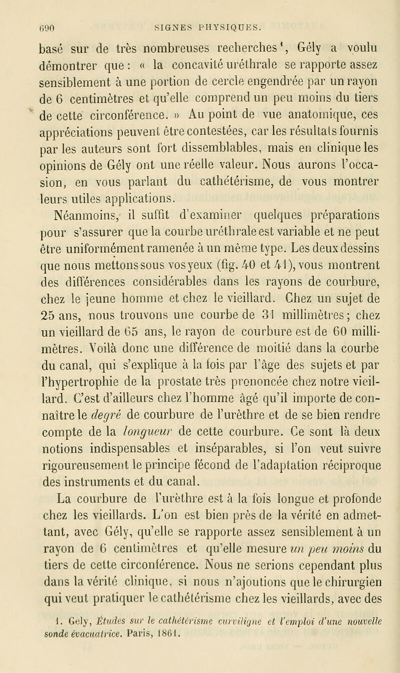 basé sur de très nombreuses recherches % Gély a voulu démontrer que : « la concavité uréthrale se rapporte assez sensiblement à une portion de cercle engendrée par un rayon de 6 centimètres et qu'elle comprend un peu moins du tiers de cette circonférence. » Au point de vue anatomique, ces appréciations peuvent être contestées, car les résultats fournis parles auteurs sont fort dissemblables, mais en clinique les opinions de Gély ont une réelle valeur. Nous aurons l'occa- sion, en vous parlant du cathétérisme, de vous montrer leurs utiles applications. Néanmoins, il suffit d'examiner quelques préparations pour s'assurer que la courbe uréthrale est variable et ne peut être uniformément ramenée à un même type. Les deux dessins que nous mettons sous vosyeux (fig. 40 et 41), vous montrent des différences considérables dans les rayons de courbure, chez le jeune homme et chez le vieillard. Chez un sujet de 25 ans, nous trouvons une courbe de 31 millimètres; chez un vieillard de 65 ans, le rayon de courbure est de 60 milli- mètres. Voilà donc une différence de moitié dans la courbe du canal, qui s'explique à la fois par l'âge des sujets et par l'hypertrophie de la prostate très prononcée chez notre vieil- lard. C'est d'ailleurs chez l'homme âgé qu'il importe de con- naître le degré de courbure de l'urèthre et de se bien rendre compte de la longueur de cette courbure. Ce sont là deux notions indispensables et inséparables, si l'on veut suivre rigoureusement le principe fécond de l'adaptation réciproque des instruments et du canal. La courbure de l'urèthre est à la fois longue et profonde chez les vieillards. L'on est bien près de la vérité en admet- tant, avec Gély, qu'elle se rapporte assez sensiblement à un rayon de 6 centimètres et qu'elle mesure un 'peu moins du tiers de cette circonférence. Nous ne serions cependant plus dans la vérité clinique, si nous n'ajoutions que le chirurgien qui veut pratiquer le cathétérisme chez les vieillards, avec des 1. Gely, Études siw le cathétérisme curviligne et l'emploi d'une nouvelle sonde évacuatrice. Paris, 1861.